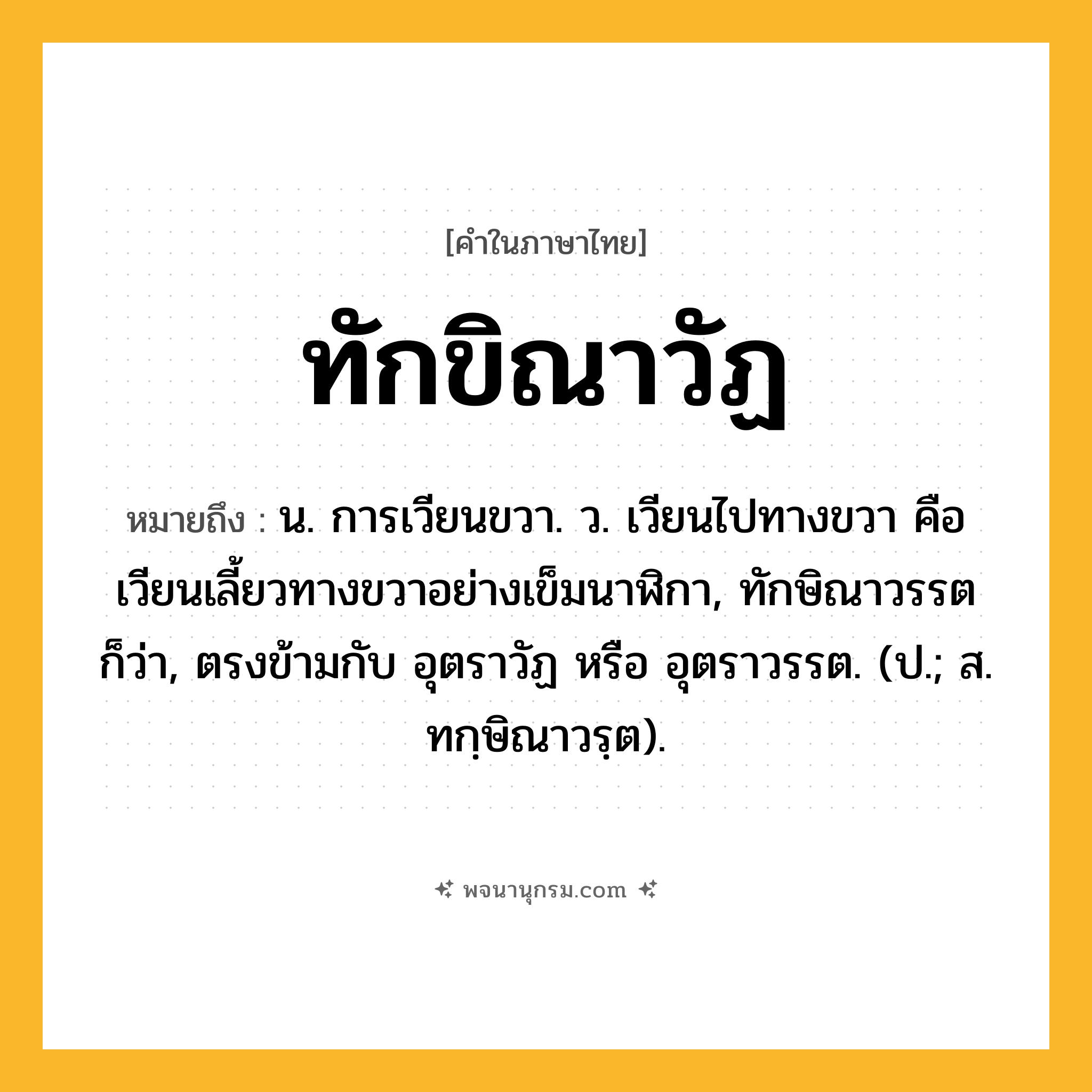 ทักขิณาวัฏ ความหมาย หมายถึงอะไร?, คำในภาษาไทย ทักขิณาวัฏ หมายถึง น. การเวียนขวา. ว. เวียนไปทางขวา คือเวียนเลี้ยวทางขวาอย่างเข็มนาฬิกา, ทักษิณาวรรต ก็ว่า, ตรงข้ามกับ อุตราวัฏ หรือ อุตราวรรต. (ป.; ส. ทกฺษิณาวรฺต).