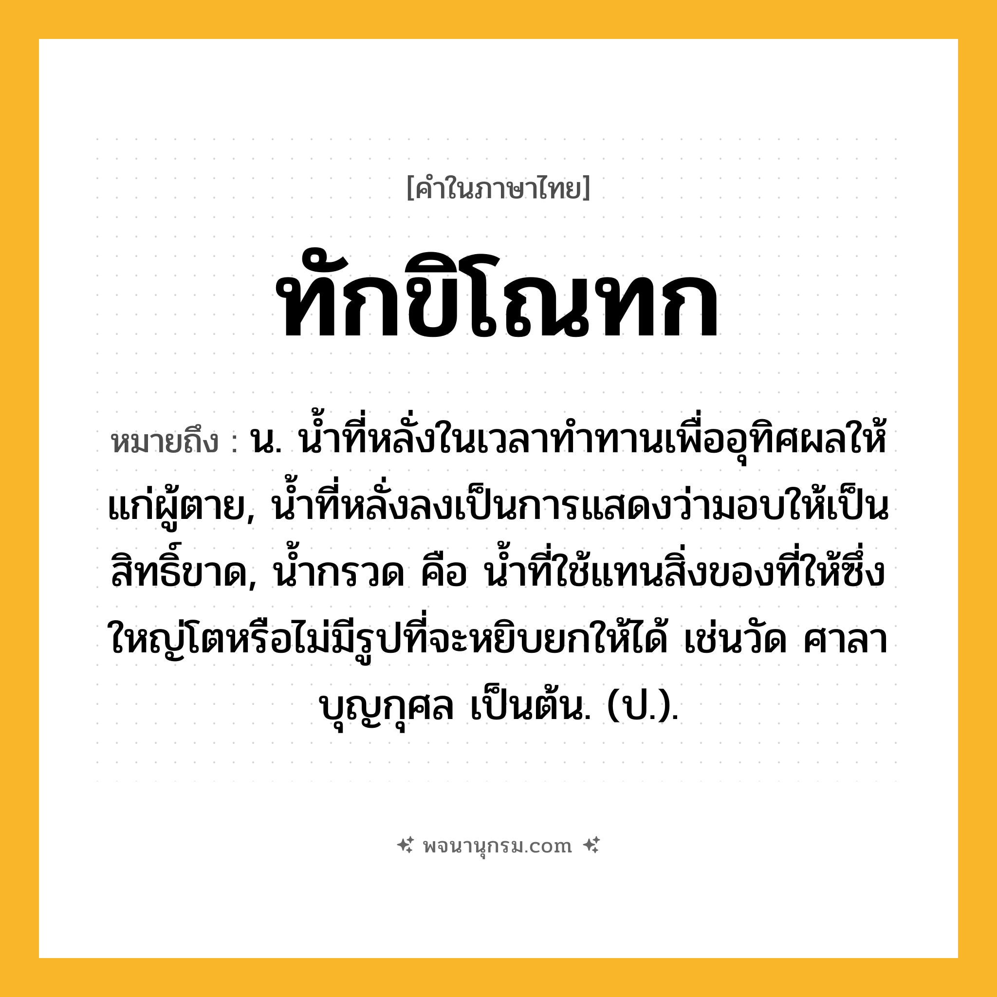 ทักขิโณทก ความหมาย หมายถึงอะไร?, คำในภาษาไทย ทักขิโณทก หมายถึง น. นํ้าที่หลั่งในเวลาทําทานเพื่ออุทิศผลให้แก่ผู้ตาย, นํ้าที่หลั่งลงเป็นการแสดงว่ามอบให้เป็นสิทธิ์ขาด, นํ้ากรวด คือ นํ้าที่ใช้แทนสิ่งของที่ให้ซึ่งใหญ่โตหรือไม่มีรูปที่จะหยิบยกให้ได้ เช่นวัด ศาลา บุญกุศล เป็นต้น. (ป.).