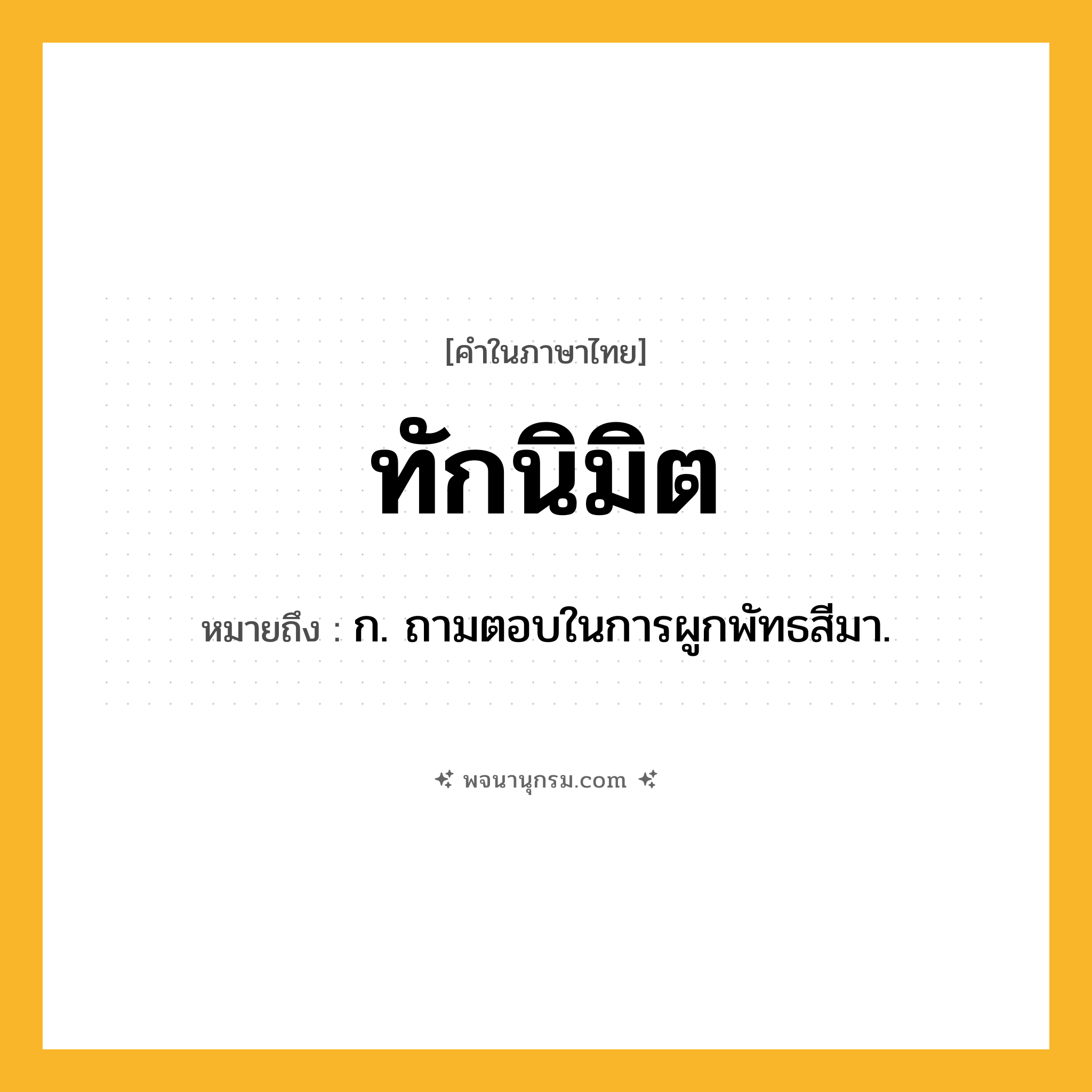 ทักนิมิต ความหมาย หมายถึงอะไร?, คำในภาษาไทย ทักนิมิต หมายถึง ก. ถามตอบในการผูกพัทธสีมา.