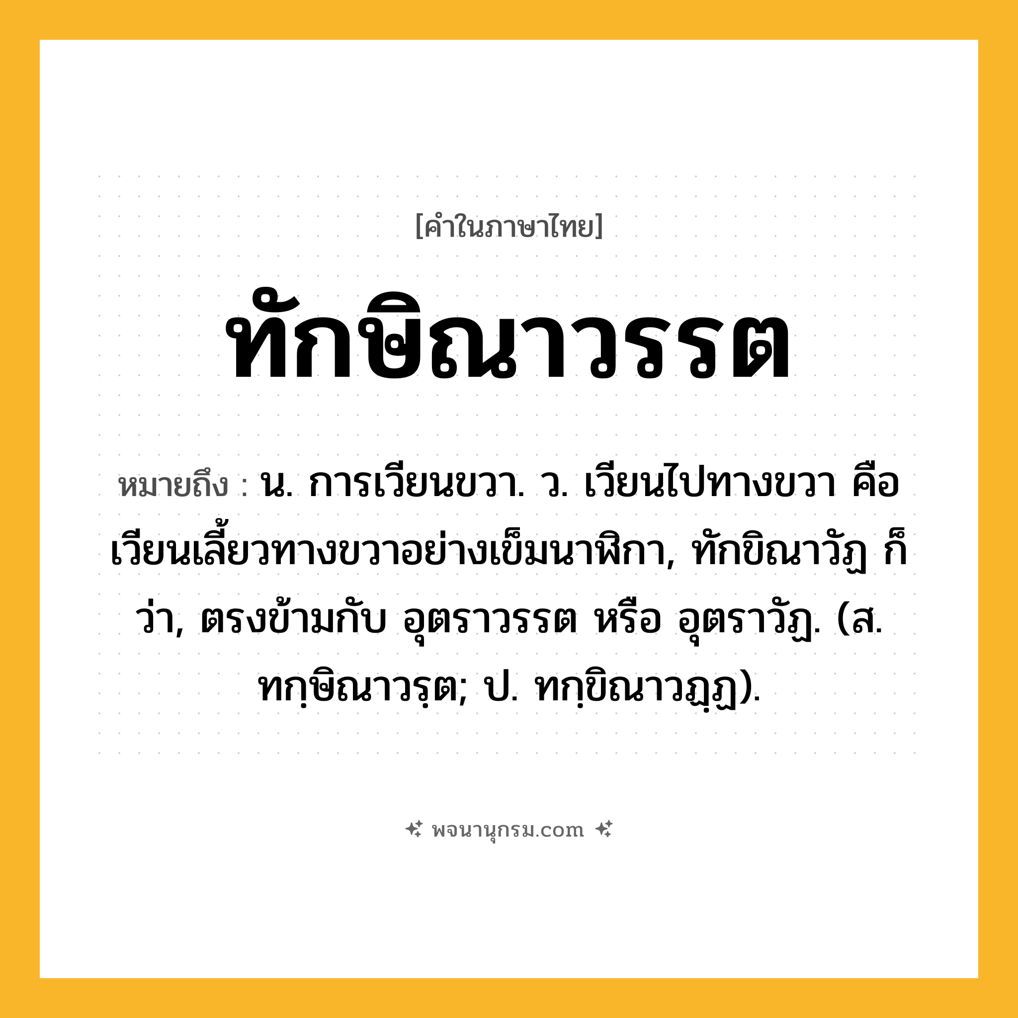 ทักษิณาวรรต ความหมาย หมายถึงอะไร?, คำในภาษาไทย ทักษิณาวรรต หมายถึง น. การเวียนขวา. ว. เวียนไปทางขวา คือเวียนเลี้ยวทางขวาอย่างเข็มนาฬิกา, ทักขิณาวัฏ ก็ว่า, ตรงข้ามกับ อุตราวรรต หรือ อุตราวัฏ. (ส. ทกฺษิณาวรฺต; ป. ทกฺขิณาวฏฺฏ).