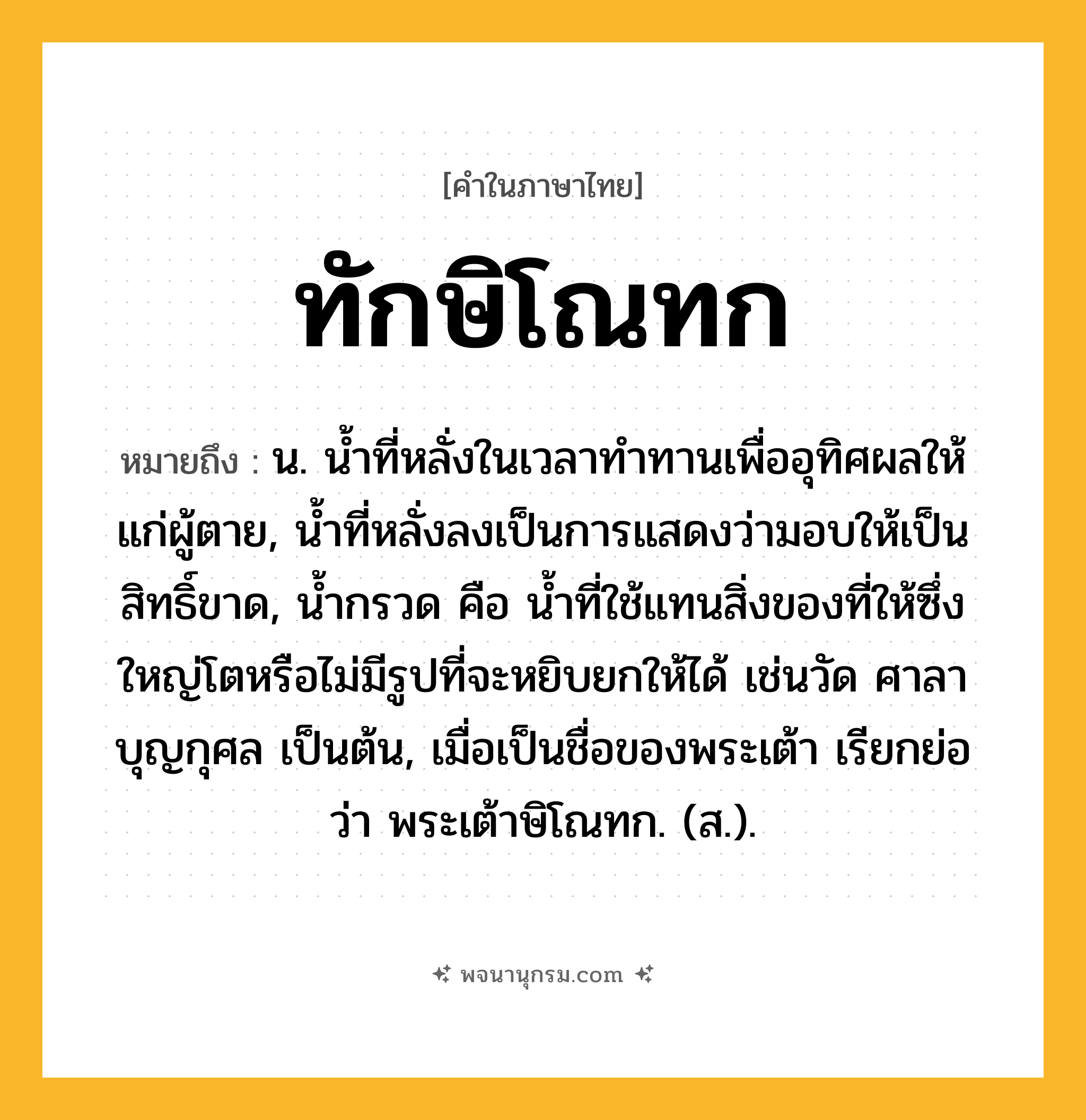 ทักษิโณทก ความหมาย หมายถึงอะไร?, คำในภาษาไทย ทักษิโณทก หมายถึง น. นํ้าที่หลั่งในเวลาทําทานเพื่ออุทิศผลให้แก่ผู้ตาย, นํ้าที่หลั่งลงเป็นการแสดงว่ามอบให้เป็นสิทธิ์ขาด, นํ้ากรวด คือ นํ้าที่ใช้แทนสิ่งของที่ให้ซึ่งใหญ่โตหรือไม่มีรูปที่จะหยิบยกให้ได้ เช่นวัด ศาลา บุญกุศล เป็นต้น, เมื่อเป็นชื่อของพระเต้า เรียกย่อว่า พระเต้าษิโณทก. (ส.).
