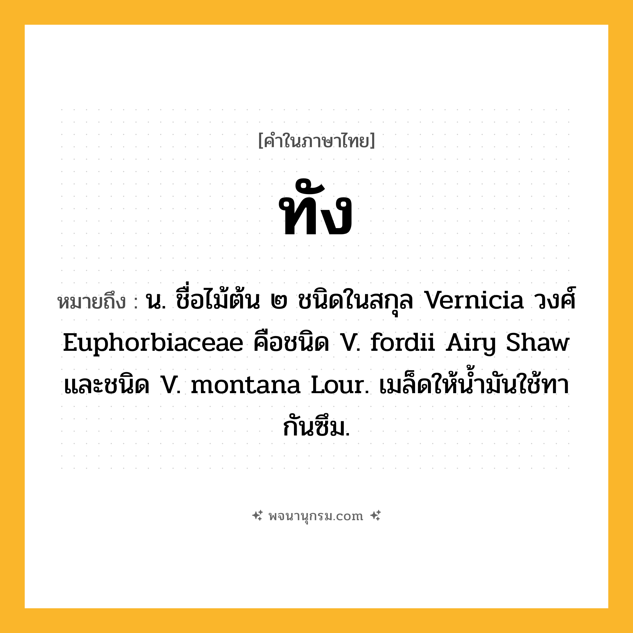 ทัง ความหมาย หมายถึงอะไร?, คำในภาษาไทย ทัง หมายถึง น. ชื่อไม้ต้น ๒ ชนิดในสกุล Vernicia วงศ์ Euphorbiaceae คือชนิด V. fordii Airy Shaw และชนิด V. montana Lour. เมล็ดให้นํ้ามันใช้ทากันซึม.