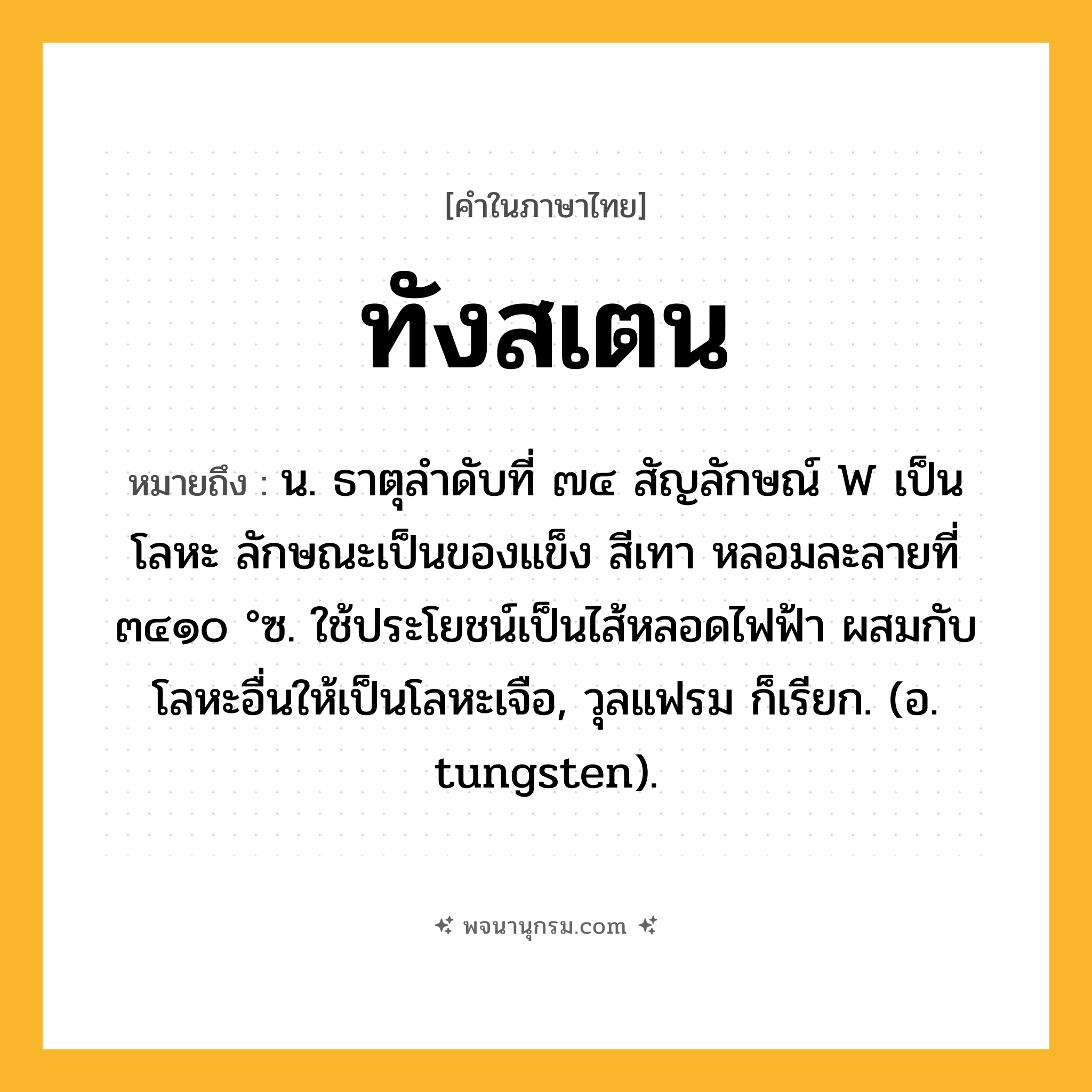 ทังสเตน ความหมาย หมายถึงอะไร?, คำในภาษาไทย ทังสเตน หมายถึง น. ธาตุลําดับที่ ๗๔ สัญลักษณ์ W เป็นโลหะ ลักษณะเป็นของแข็ง สีเทา หลอมละลายที่ ๓๔๑๐ °ซ. ใช้ประโยชน์เป็นไส้หลอดไฟฟ้า ผสมกับโลหะอื่นให้เป็นโลหะเจือ, วุลแฟรม ก็เรียก. (อ. tungsten).