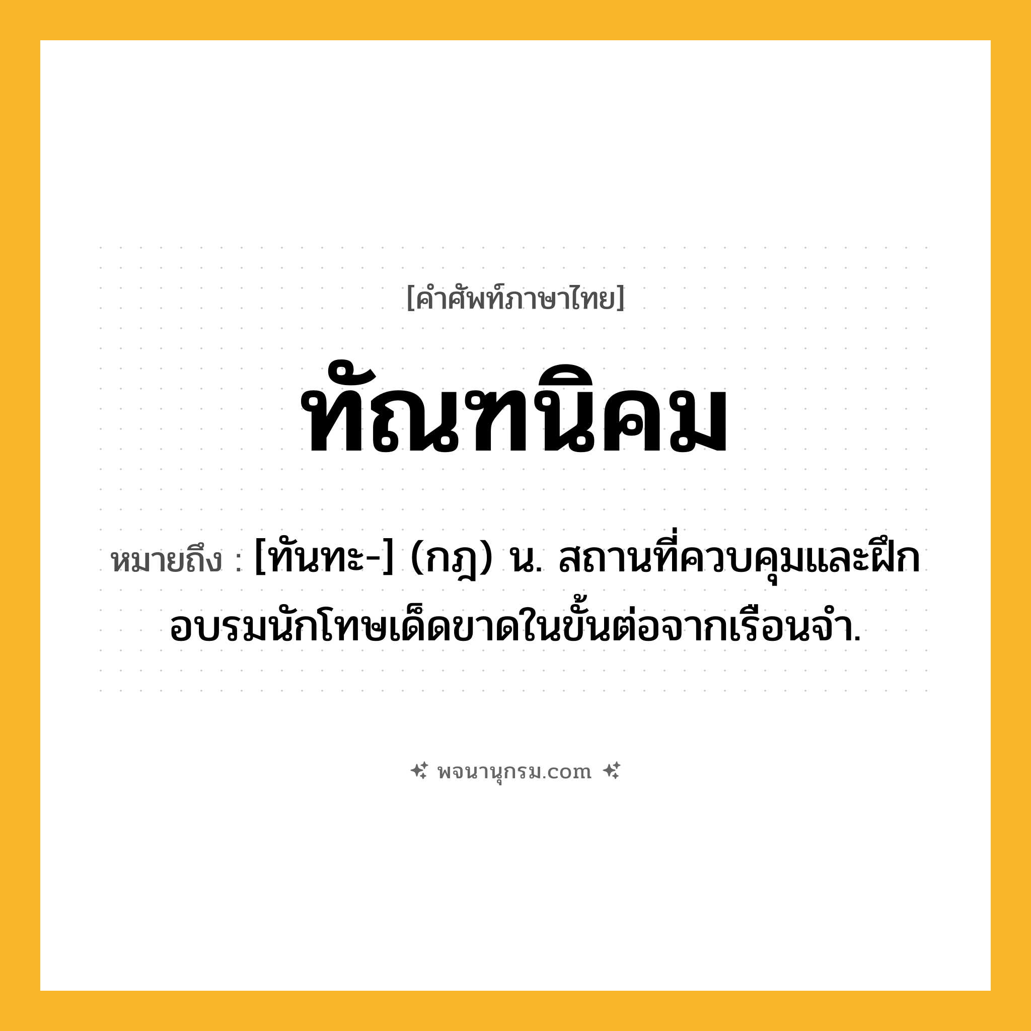 ทัณฑนิคม ความหมาย หมายถึงอะไร?, คำในภาษาไทย ทัณฑนิคม หมายถึง [ทันทะ-] (กฎ) น. สถานที่ควบคุมและฝึกอบรมนักโทษเด็ดขาดในขั้นต่อจากเรือนจํา.