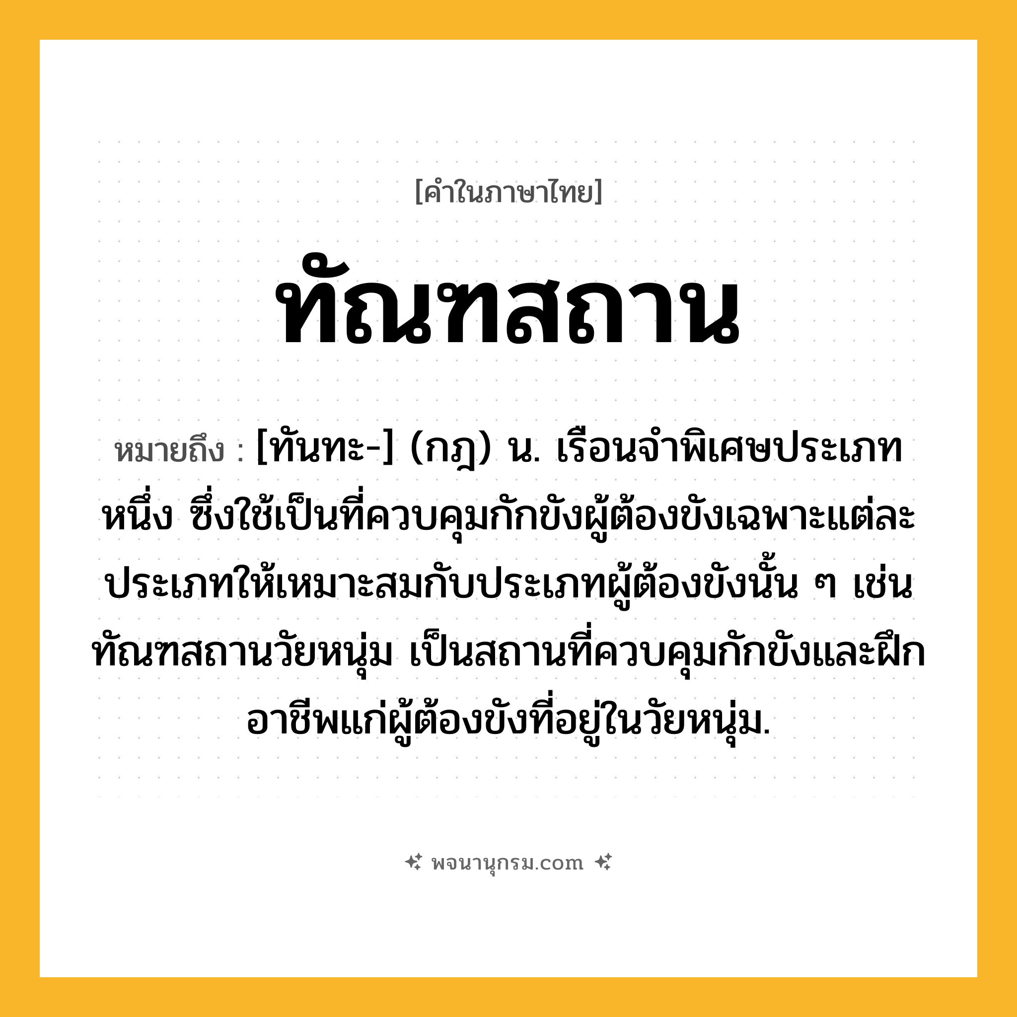 ทัณฑสถาน ความหมาย หมายถึงอะไร?, คำในภาษาไทย ทัณฑสถาน หมายถึง [ทันทะ-] (กฎ) น. เรือนจําพิเศษประเภทหนึ่ง ซึ่งใช้เป็นที่ควบคุมกักขังผู้ต้องขังเฉพาะแต่ละประเภทให้เหมาะสมกับประเภทผู้ต้องขังนั้น ๆ เช่น ทัณฑสถานวัยหนุ่ม เป็นสถานที่ควบคุมกักขังและฝึกอาชีพแก่ผู้ต้องขังที่อยู่ในวัยหนุ่ม.