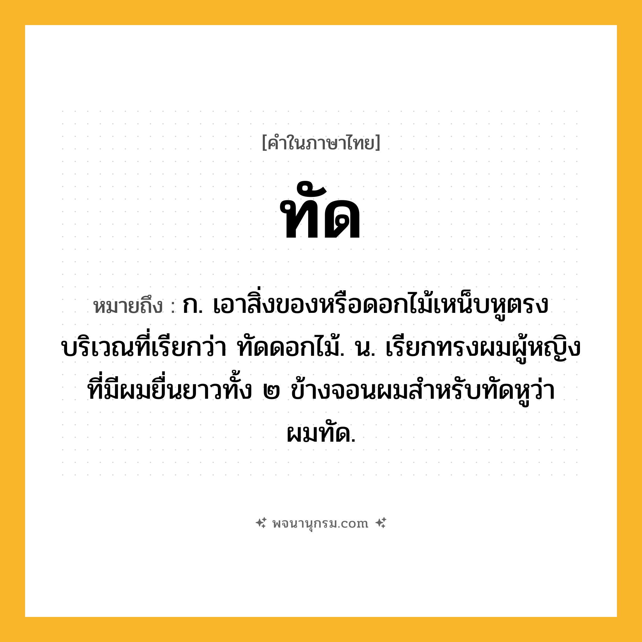 ทัด ความหมาย หมายถึงอะไร?, คำในภาษาไทย ทัด หมายถึง ก. เอาสิ่งของหรือดอกไม้เหน็บหูตรงบริเวณที่เรียกว่า ทัดดอกไม้. น. เรียกทรงผมผู้หญิงที่มีผมยื่นยาวทั้ง ๒ ข้างจอนผมสําหรับทัดหูว่า ผมทัด.