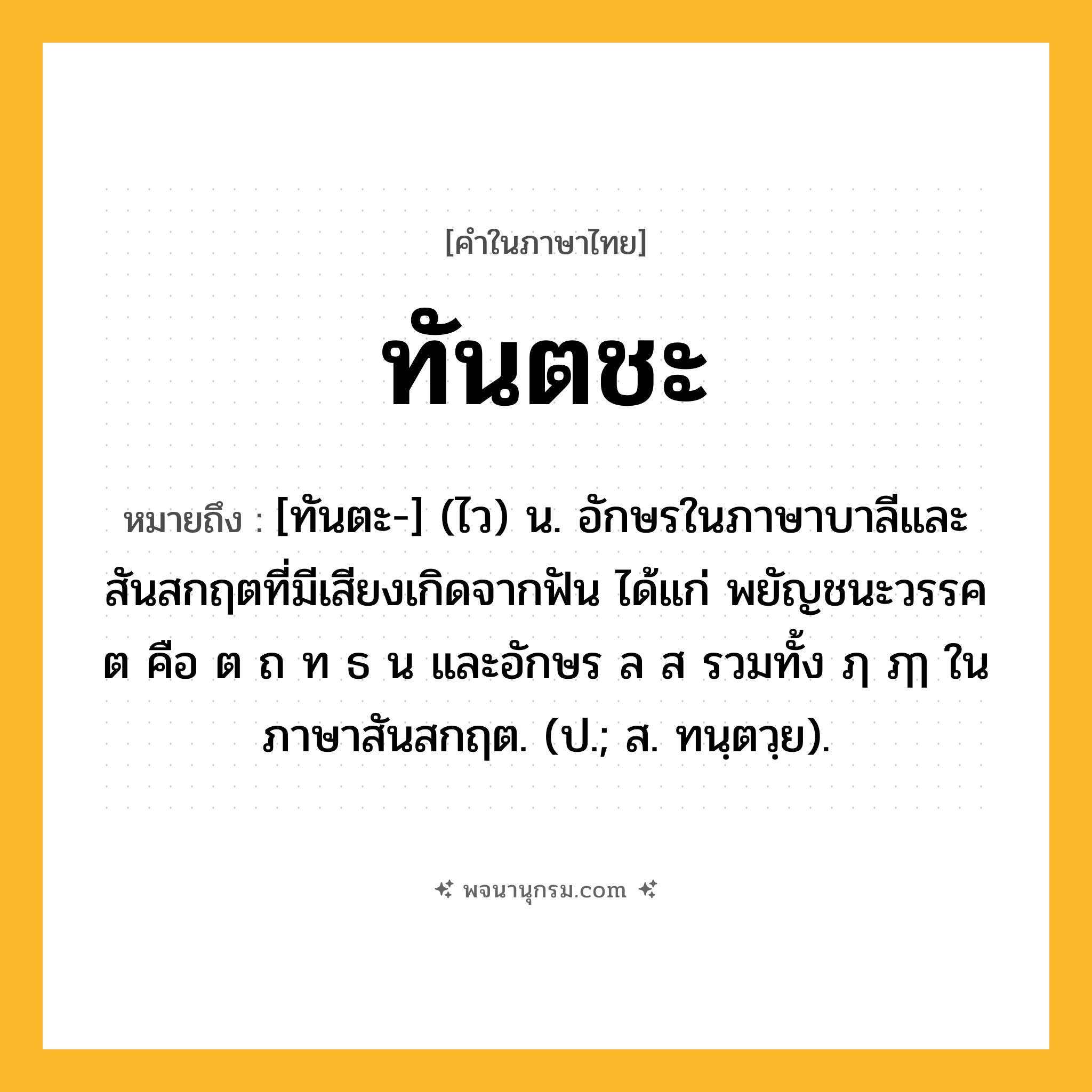 ทันตชะ ความหมาย หมายถึงอะไร?, คำในภาษาไทย ทันตชะ หมายถึง [ทันตะ-] (ไว) น. อักษรในภาษาบาลีและสันสกฤตที่มีเสียงเกิดจากฟัน ได้แก่ พยัญชนะวรรค ต คือ ต ถ ท ธ น และอักษร ล ส รวมทั้ง ฦ ฦๅ ในภาษาสันสกฤต. (ป.; ส. ทนฺตวฺย).