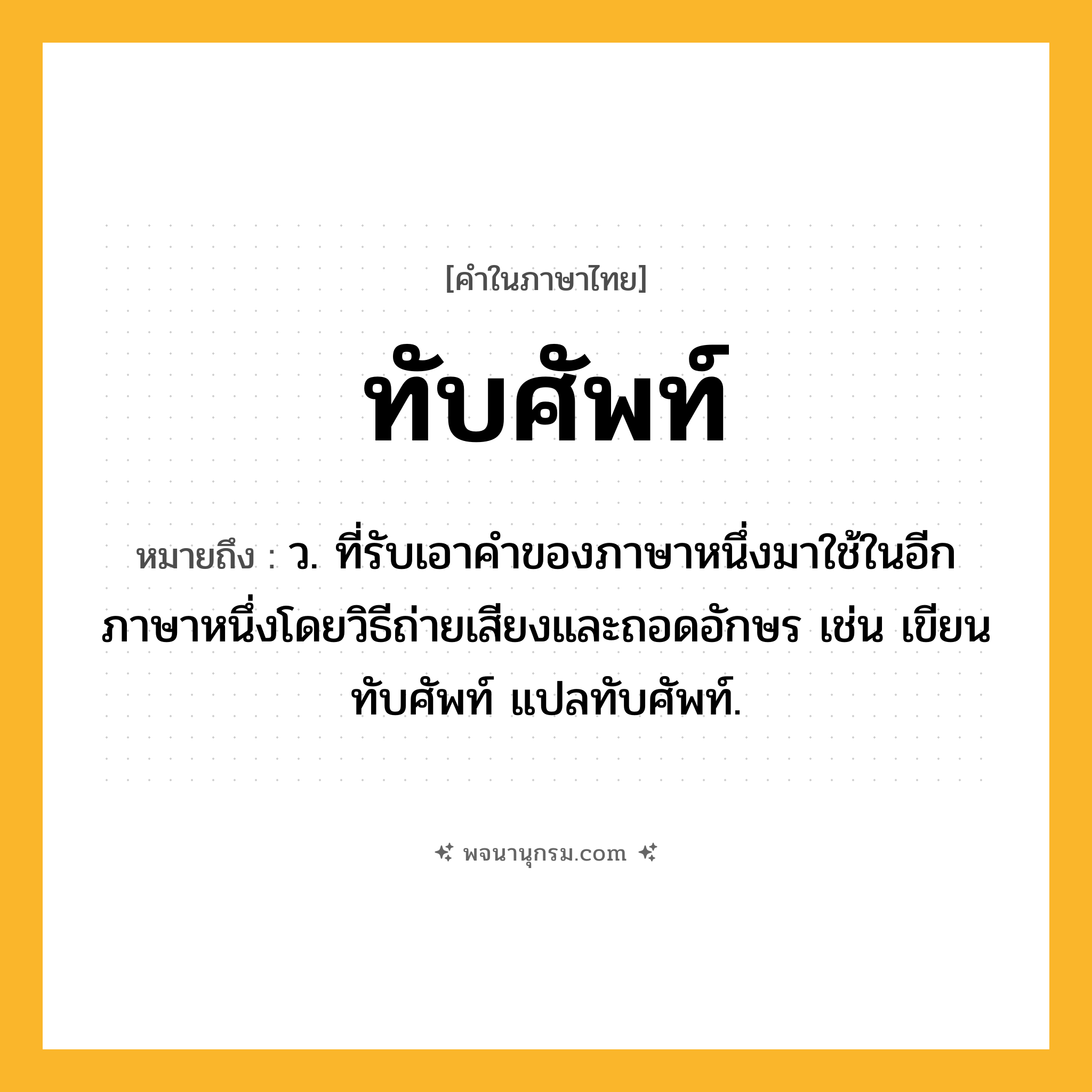 ทับศัพท์ ความหมาย หมายถึงอะไร?, คำในภาษาไทย ทับศัพท์ หมายถึง ว. ที่รับเอาคําของภาษาหนึ่งมาใช้ในอีกภาษาหนึ่งโดยวิธีถ่ายเสียงและถอดอักษร เช่น เขียนทับศัพท์ แปลทับศัพท์.