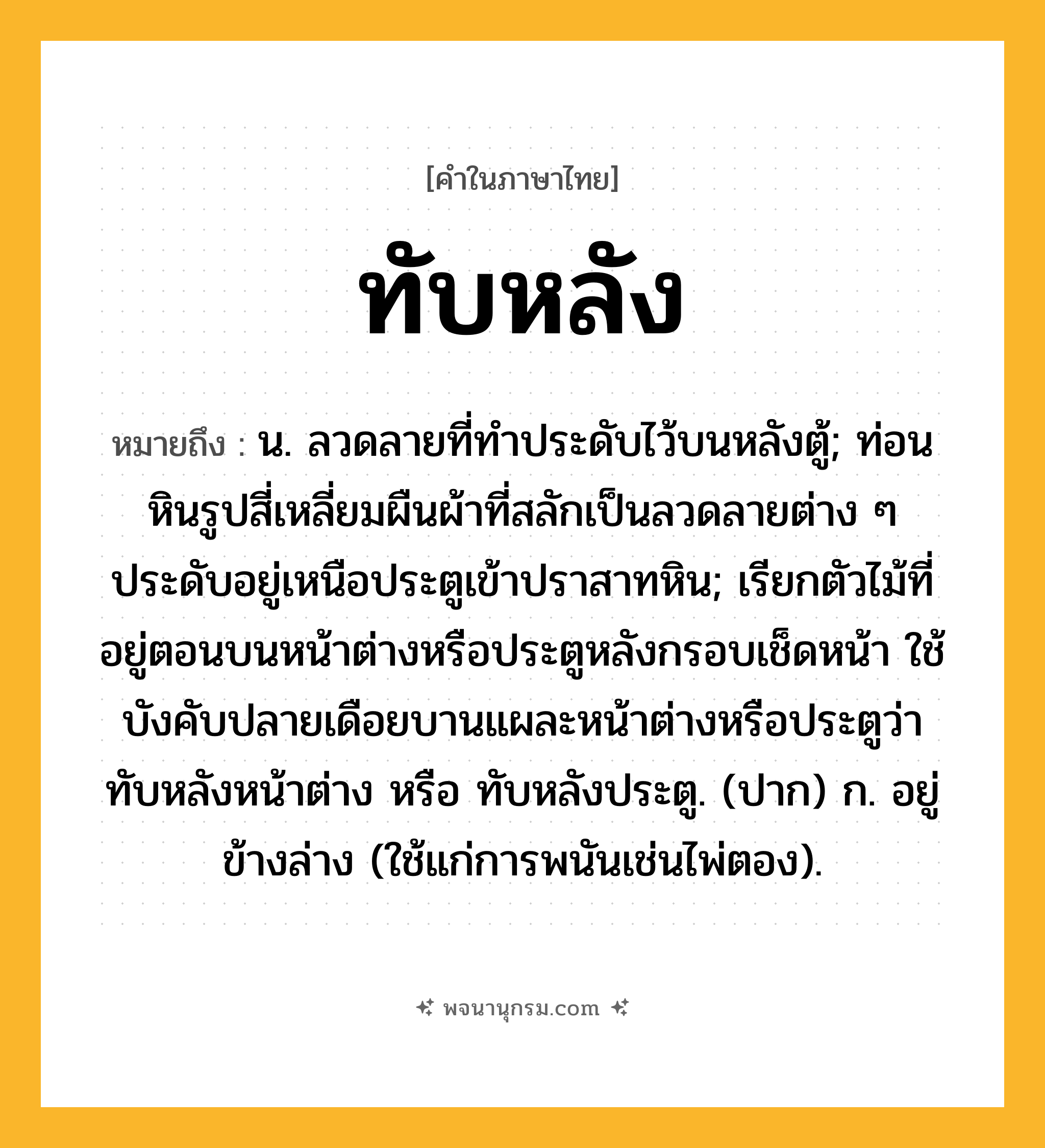 ทับหลัง ความหมาย หมายถึงอะไร?, คำในภาษาไทย ทับหลัง หมายถึง น. ลวดลายที่ทําประดับไว้บนหลังตู้; ท่อนหินรูปสี่เหลี่ยมผืนผ้าที่สลักเป็นลวดลายต่าง ๆ ประดับอยู่เหนือประตูเข้าปราสาทหิน; เรียกตัวไม้ที่อยู่ตอนบนหน้าต่างหรือประตูหลังกรอบเช็ดหน้า ใช้บังคับปลายเดือยบานแผละหน้าต่างหรือประตูว่า ทับหลังหน้าต่าง หรือ ทับหลังประตู. (ปาก) ก. อยู่ข้างล่าง (ใช้แก่การพนันเช่นไพ่ตอง).