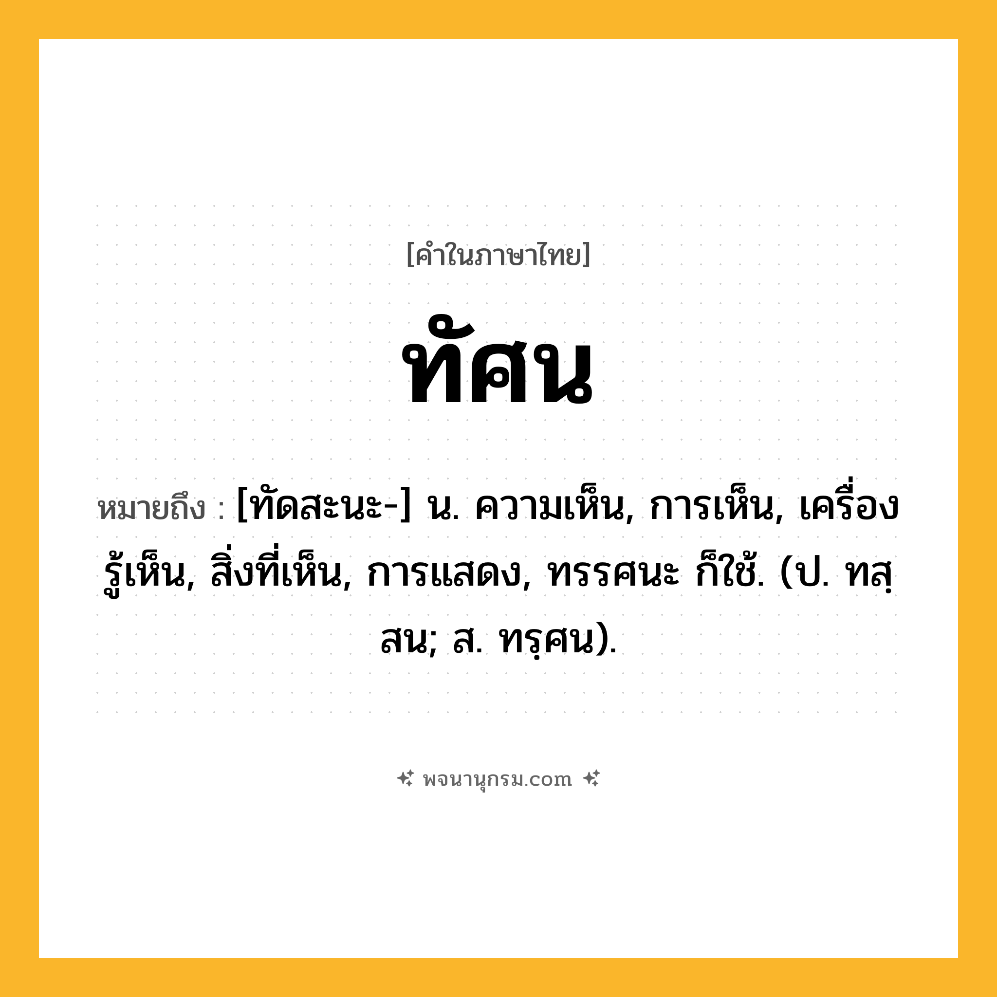 ทัศน ความหมาย หมายถึงอะไร?, คำในภาษาไทย ทัศน หมายถึง [ทัดสะนะ-] น. ความเห็น, การเห็น, เครื่องรู้เห็น, สิ่งที่เห็น, การแสดง, ทรรศนะ ก็ใช้. (ป. ทสฺสน; ส. ทรฺศน).
