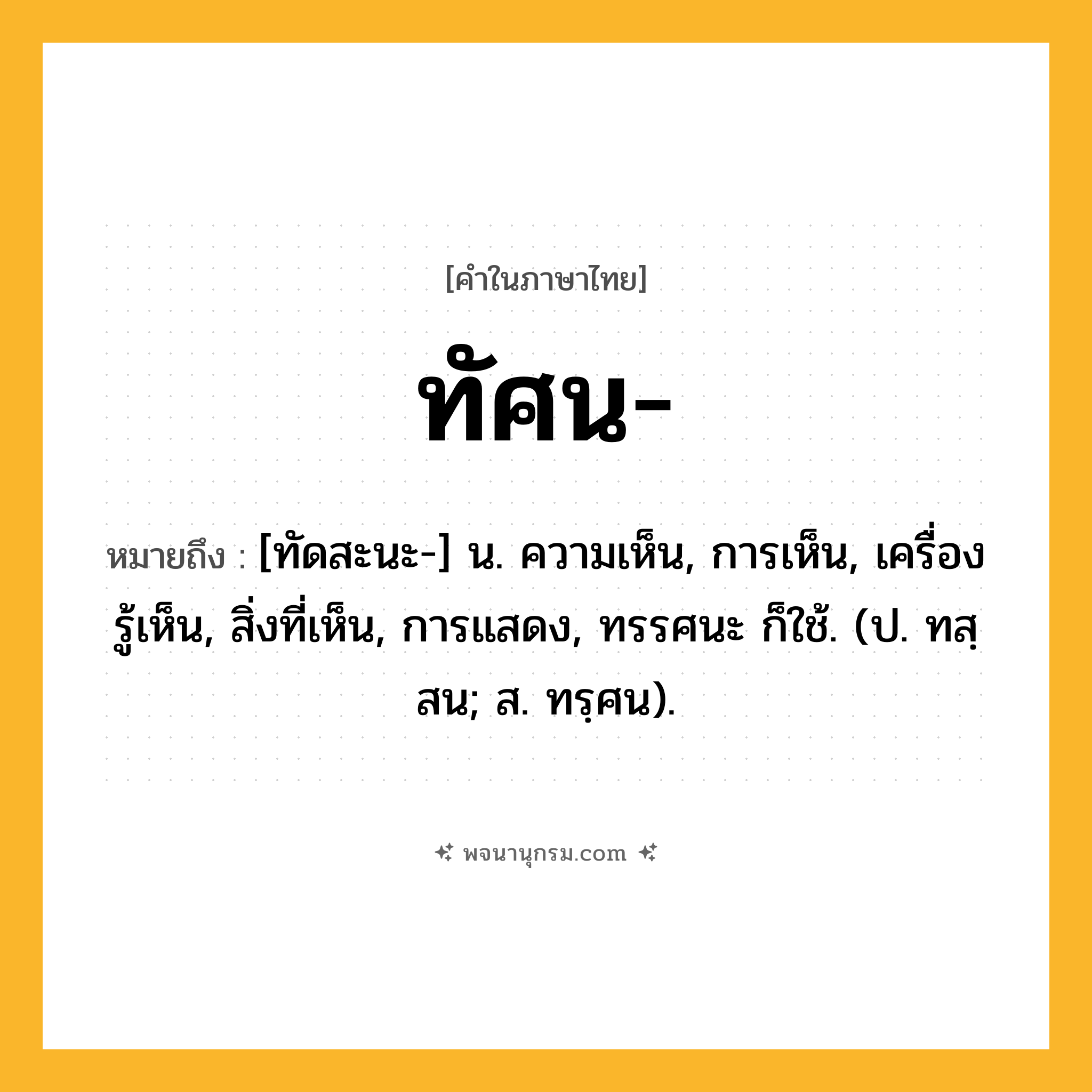 ทัศน ความหมาย หมายถึงอะไร?, คำในภาษาไทย ทัศน- หมายถึง [ทัดสะนะ-] น. ความเห็น, การเห็น, เครื่องรู้เห็น, สิ่งที่เห็น, การแสดง, ทรรศนะ ก็ใช้. (ป. ทสฺสน; ส. ทรฺศน).