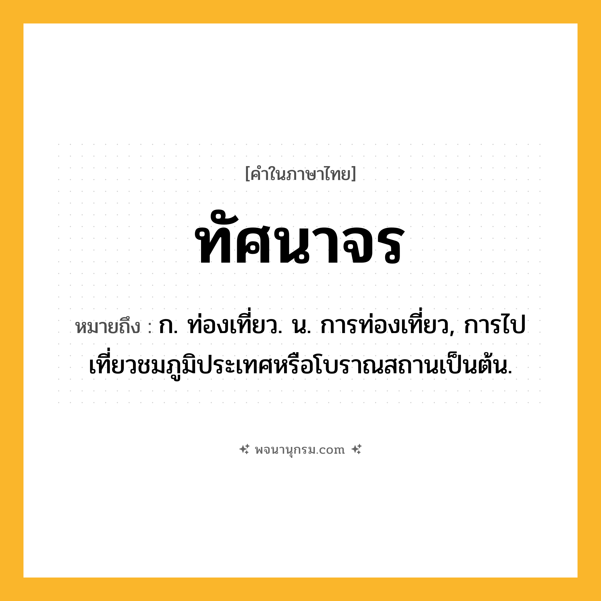 ทัศนาจร ความหมาย หมายถึงอะไร?, คำในภาษาไทย ทัศนาจร หมายถึง ก. ท่องเที่ยว. น. การท่องเที่ยว, การไปเที่ยวชมภูมิประเทศหรือโบราณสถานเป็นต้น.