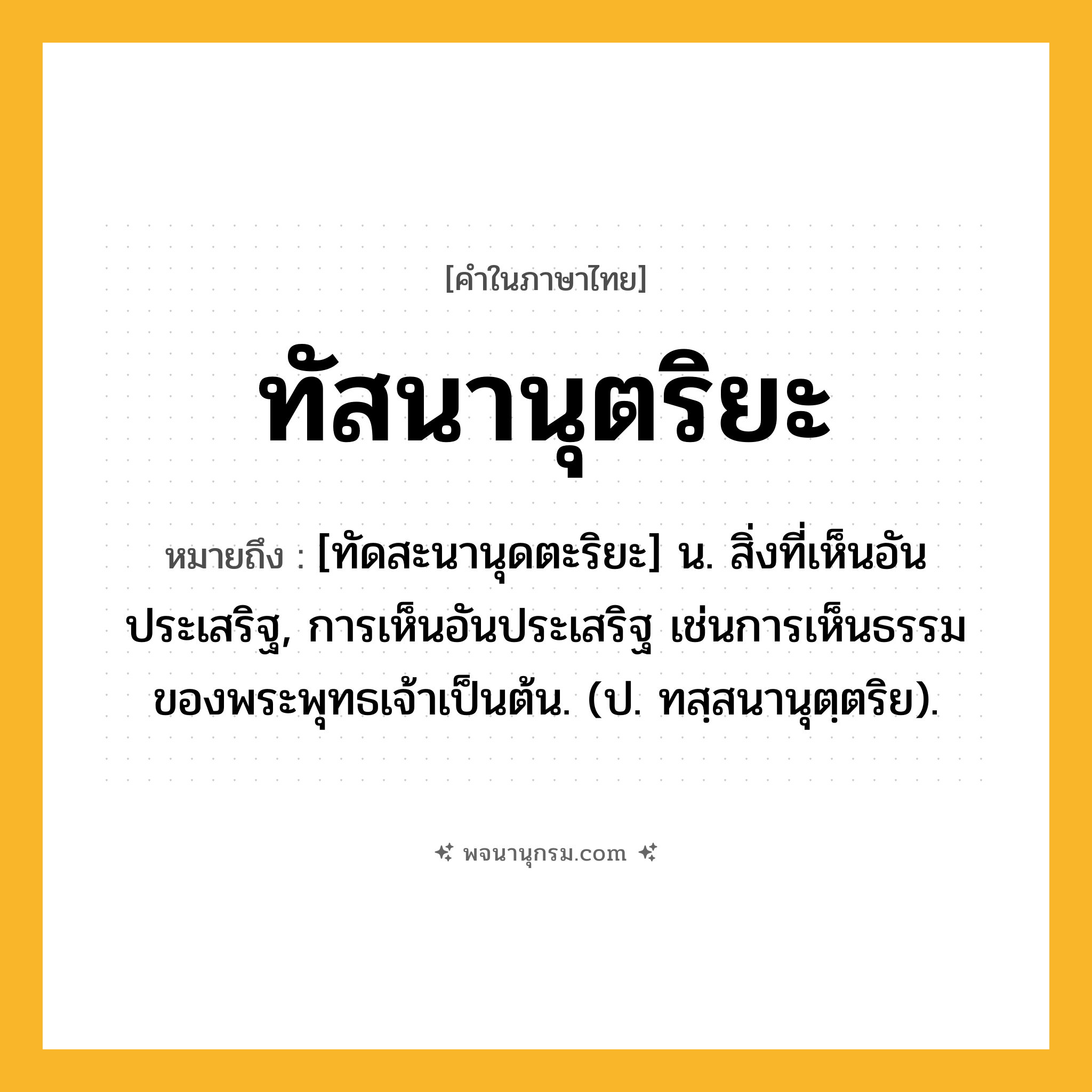 ทัสนานุตริยะ ความหมาย หมายถึงอะไร?, คำในภาษาไทย ทัสนานุตริยะ หมายถึง [ทัดสะนานุดตะริยะ] น. สิ่งที่เห็นอันประเสริฐ, การเห็นอันประเสริฐ เช่นการเห็นธรรมของพระพุทธเจ้าเป็นต้น. (ป. ทสฺสนานุตฺตริย).