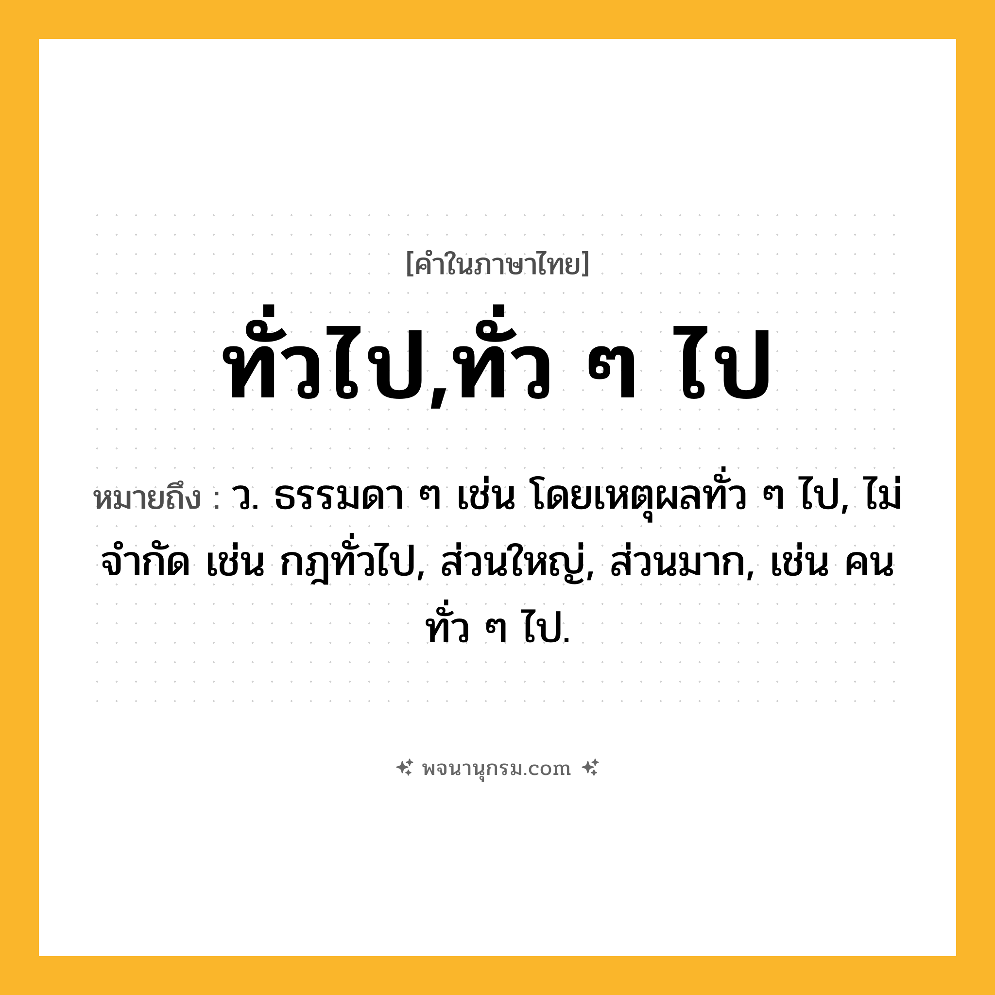 ทั่วไป,ทั่ว ๆ ไป ความหมาย หมายถึงอะไร?, คำในภาษาไทย ทั่วไป,ทั่ว ๆ ไป หมายถึง ว. ธรรมดา ๆ เช่น โดยเหตุผลทั่ว ๆ ไป, ไม่จํากัด เช่น กฎทั่วไป, ส่วนใหญ่, ส่วนมาก, เช่น คนทั่ว ๆ ไป.