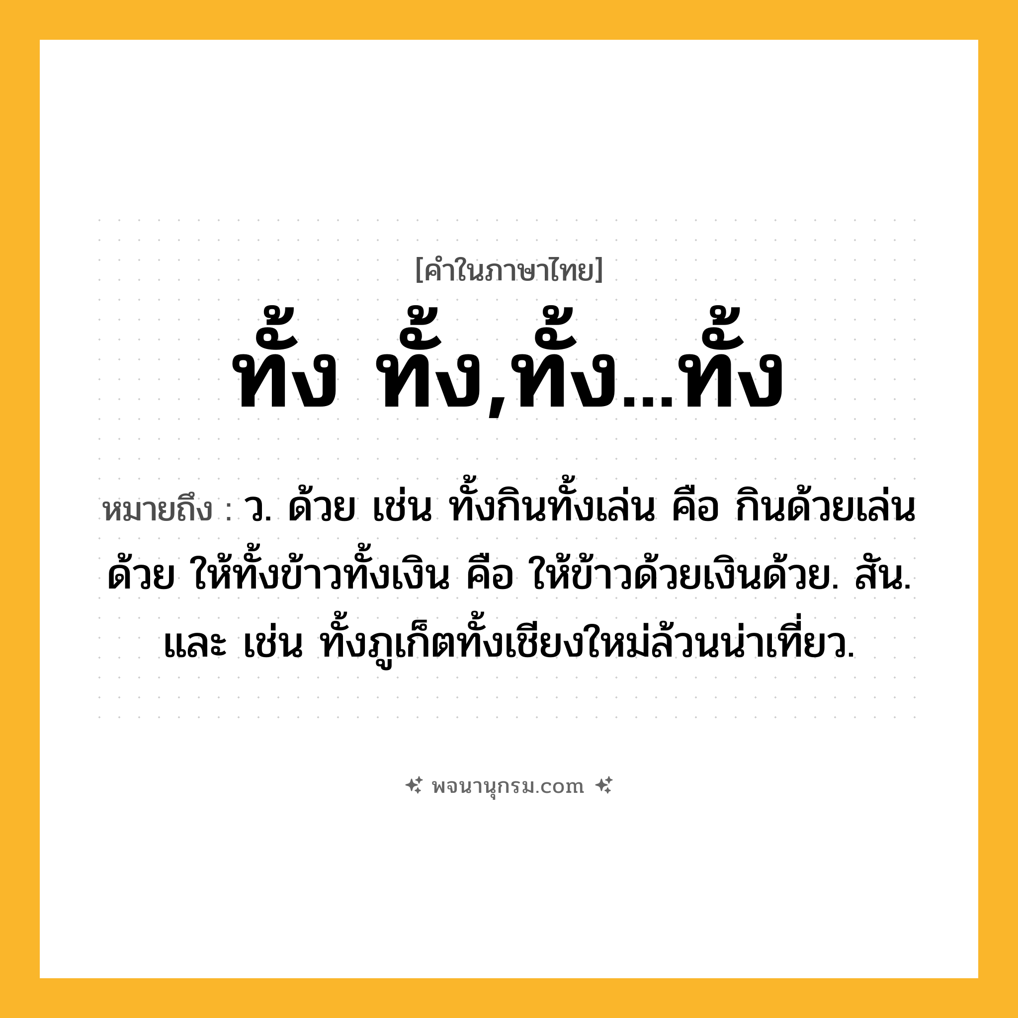 ทั้ง ทั้ง,ทั้ง...ทั้ง ความหมาย หมายถึงอะไร?, คำในภาษาไทย ทั้ง ทั้ง,ทั้ง...ทั้ง หมายถึง ว. ด้วย เช่น ทั้งกินทั้งเล่น คือ กินด้วยเล่นด้วย ให้ทั้งข้าวทั้งเงิน คือ ให้ข้าวด้วยเงินด้วย. สัน. และ เช่น ทั้งภูเก็ตทั้งเชียงใหม่ล้วนน่าเที่ยว.