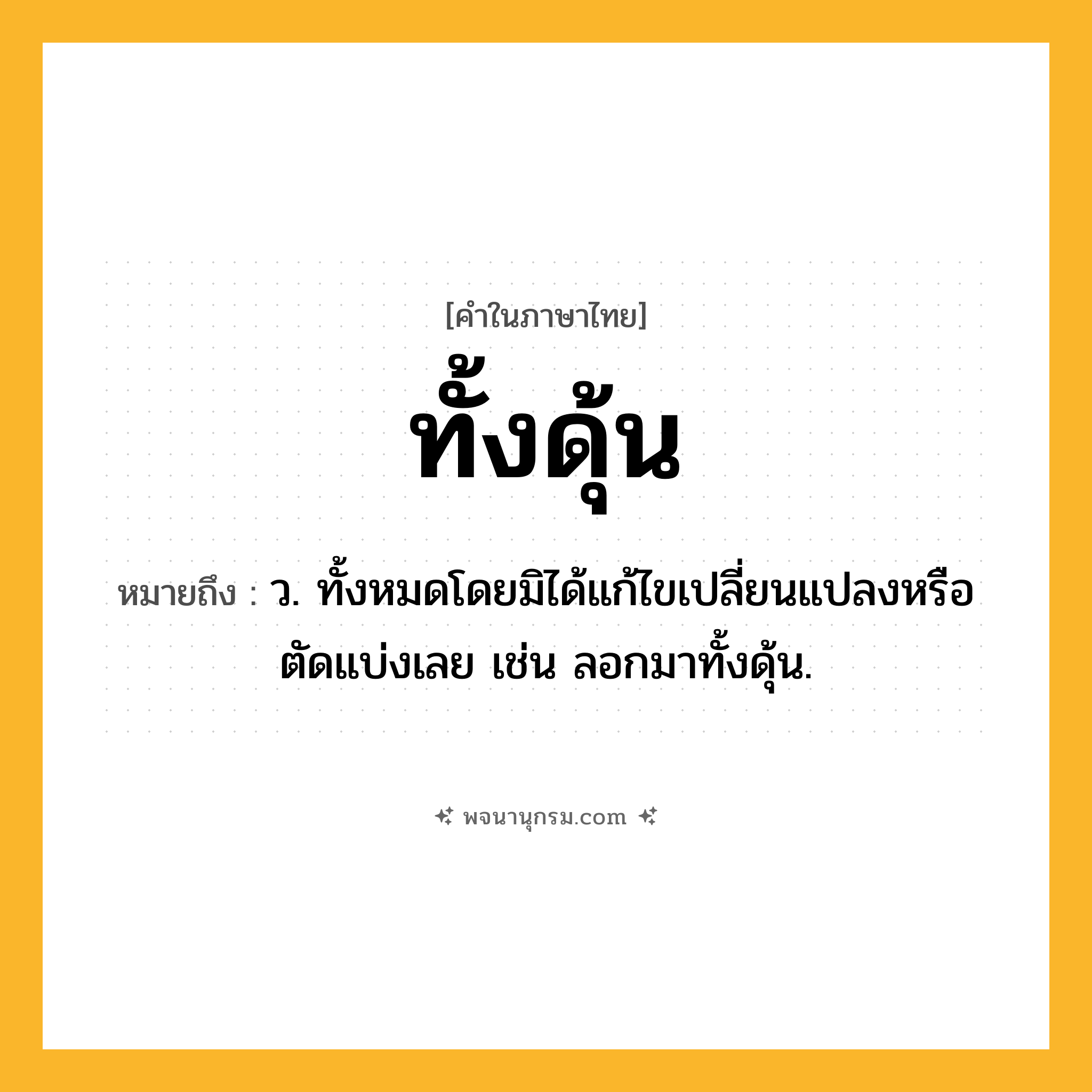 ทั้งดุ้น ความหมาย หมายถึงอะไร?, คำในภาษาไทย ทั้งดุ้น หมายถึง ว. ทั้งหมดโดยมิได้แก้ไขเปลี่ยนแปลงหรือตัดแบ่งเลย เช่น ลอกมาทั้งดุ้น.