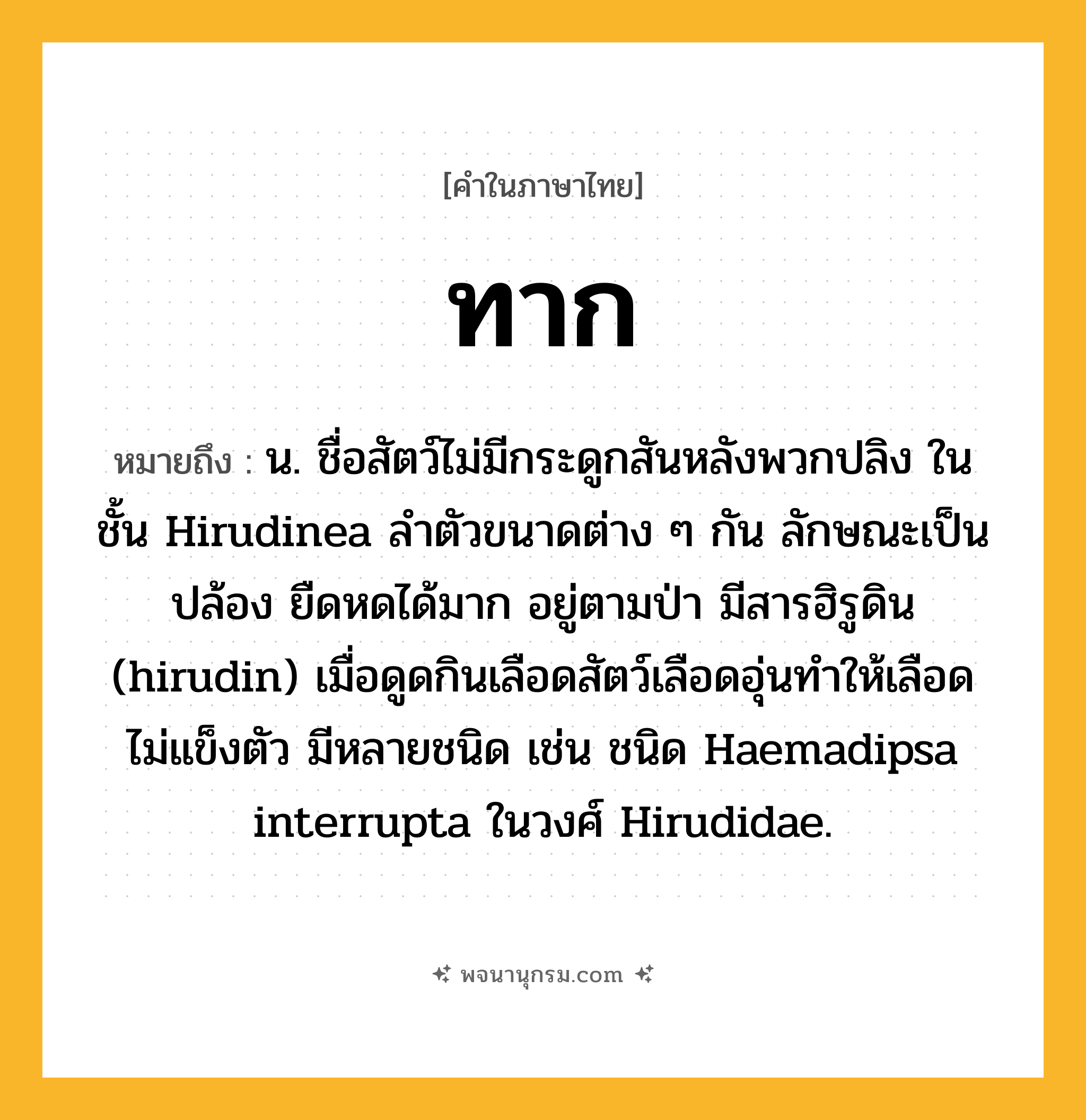 ทาก ความหมาย หมายถึงอะไร?, คำในภาษาไทย ทาก หมายถึง น. ชื่อสัตว์ไม่มีกระดูกสันหลังพวกปลิง ในชั้น Hirudinea ลำตัวขนาดต่าง ๆ กัน ลักษณะเป็นปล้อง ยืดหดได้มาก อยู่ตามป่า มีสารฮิรูดิน (hirudin) เมื่อดูดกินเลือดสัตว์เลือดอุ่นทำให้เลือดไม่แข็งตัว มีหลายชนิด เช่น ชนิด Haemadipsa interrupta ในวงศ์ Hirudidae.