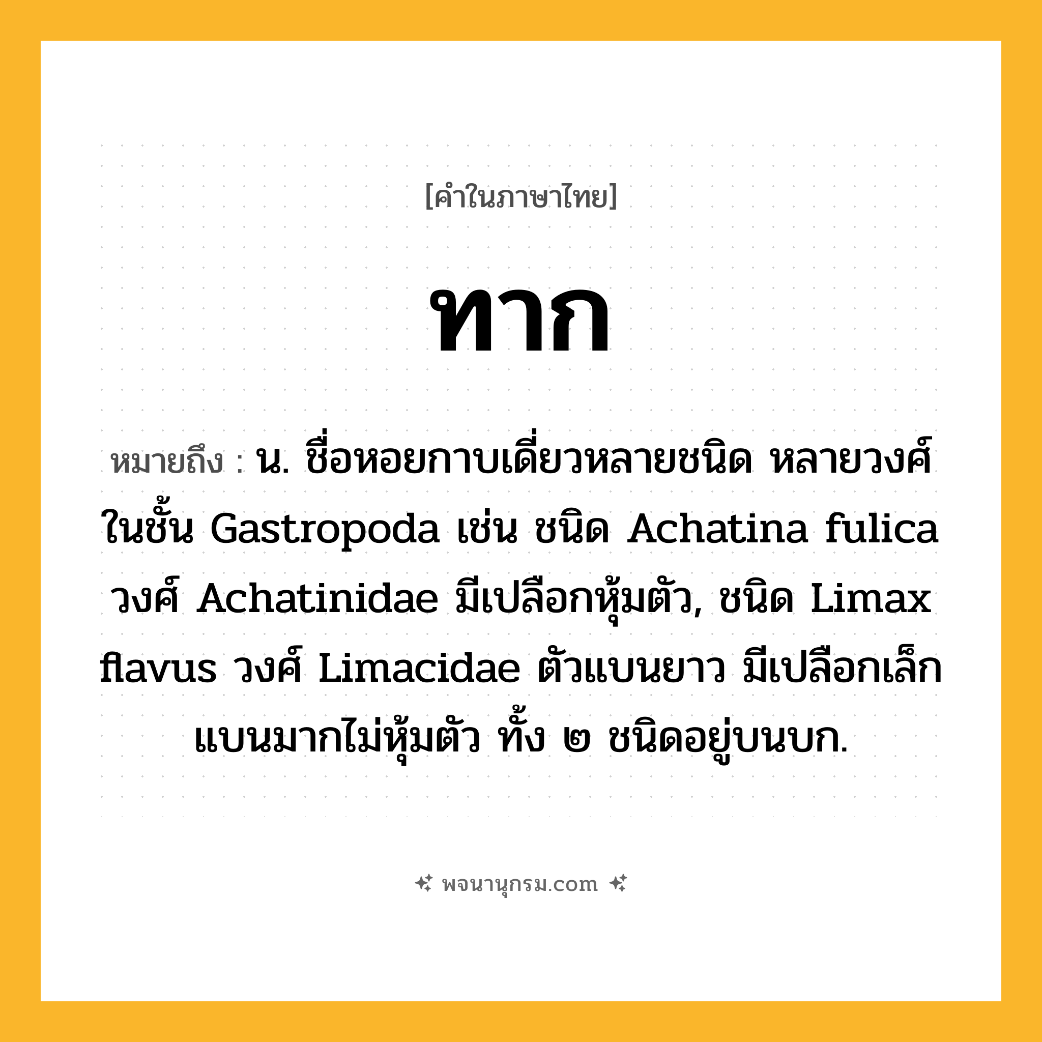 ทาก ความหมาย หมายถึงอะไร?, คำในภาษาไทย ทาก หมายถึง น. ชื่อหอยกาบเดี่ยวหลายชนิด หลายวงศ์ ในชั้น Gastropoda เช่น ชนิด Achatina fulica วงศ์ Achatinidae มีเปลือกหุ้มตัว, ชนิด Limax flavus วงศ์ Limacidae ตัวแบนยาว มีเปลือกเล็กแบนมากไม่หุ้มตัว ทั้ง ๒ ชนิดอยู่บนบก.