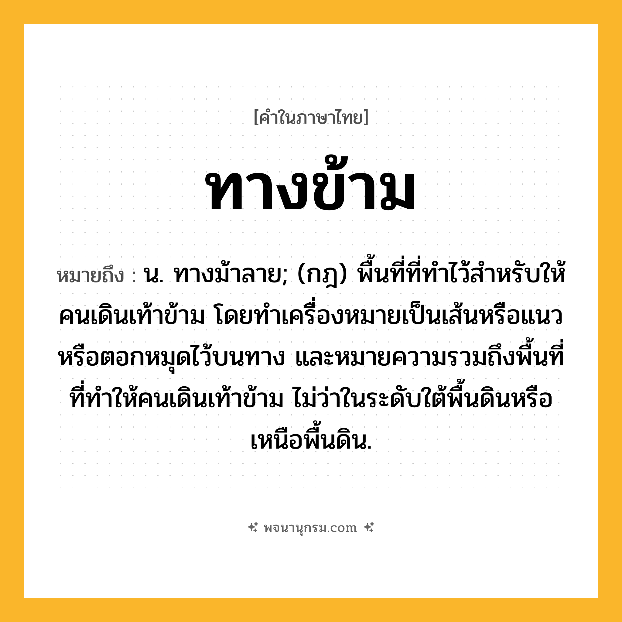 ทางข้าม ความหมาย หมายถึงอะไร?, คำในภาษาไทย ทางข้าม หมายถึง น. ทางม้าลาย; (กฎ) พื้นที่ที่ทําไว้สําหรับให้คนเดินเท้าข้าม โดยทําเครื่องหมายเป็นเส้นหรือแนวหรือตอกหมุดไว้บนทาง และหมายความรวมถึงพื้นที่ที่ทําให้คนเดินเท้าข้าม ไม่ว่าในระดับใต้พื้นดินหรือเหนือพื้นดิน.