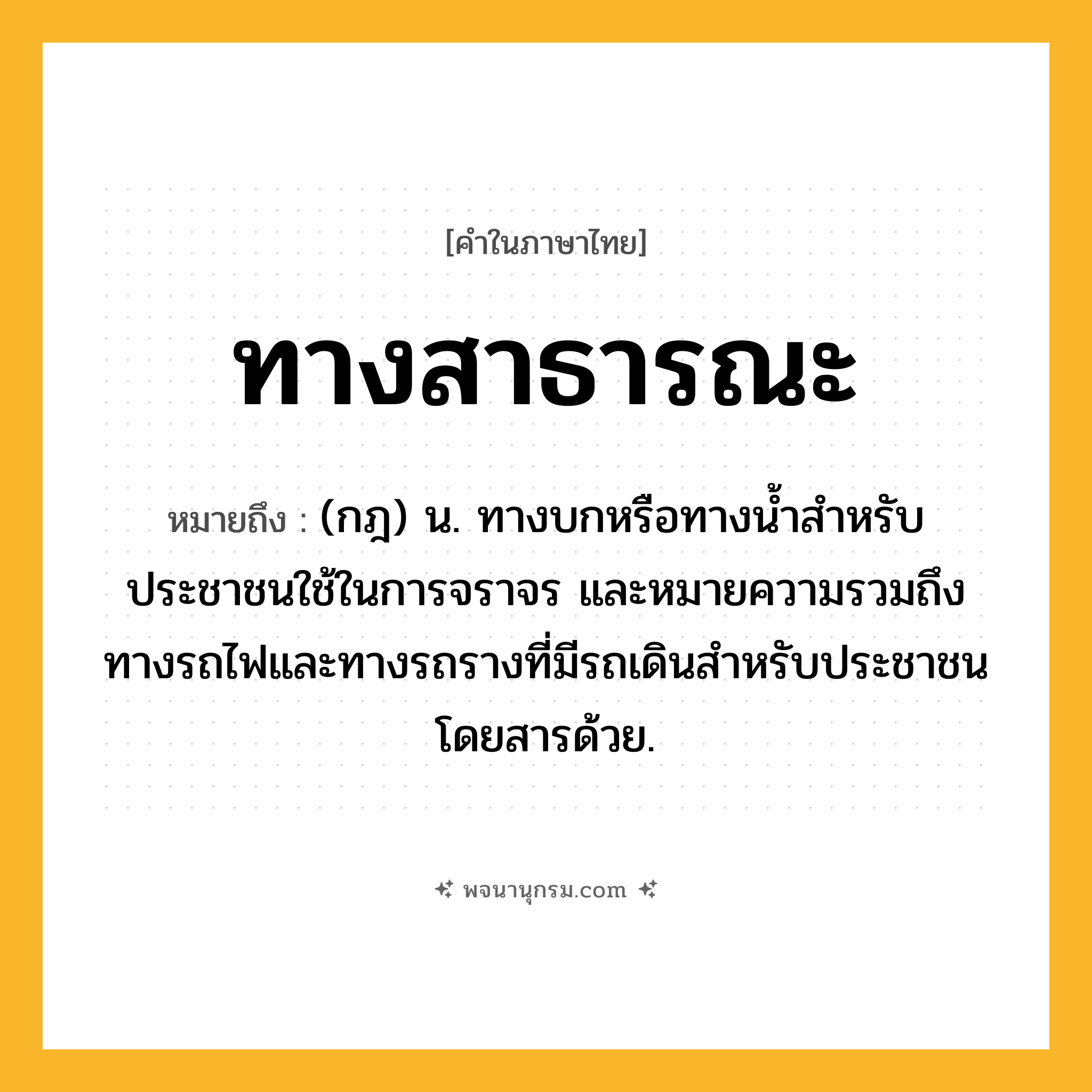 ทางสาธารณะ ความหมาย หมายถึงอะไร?, คำในภาษาไทย ทางสาธารณะ หมายถึง (กฎ) น. ทางบกหรือทางนํ้าสําหรับประชาชนใช้ในการจราจร และหมายความรวมถึงทางรถไฟและทางรถรางที่มีรถเดินสําหรับประชาชนโดยสารด้วย.