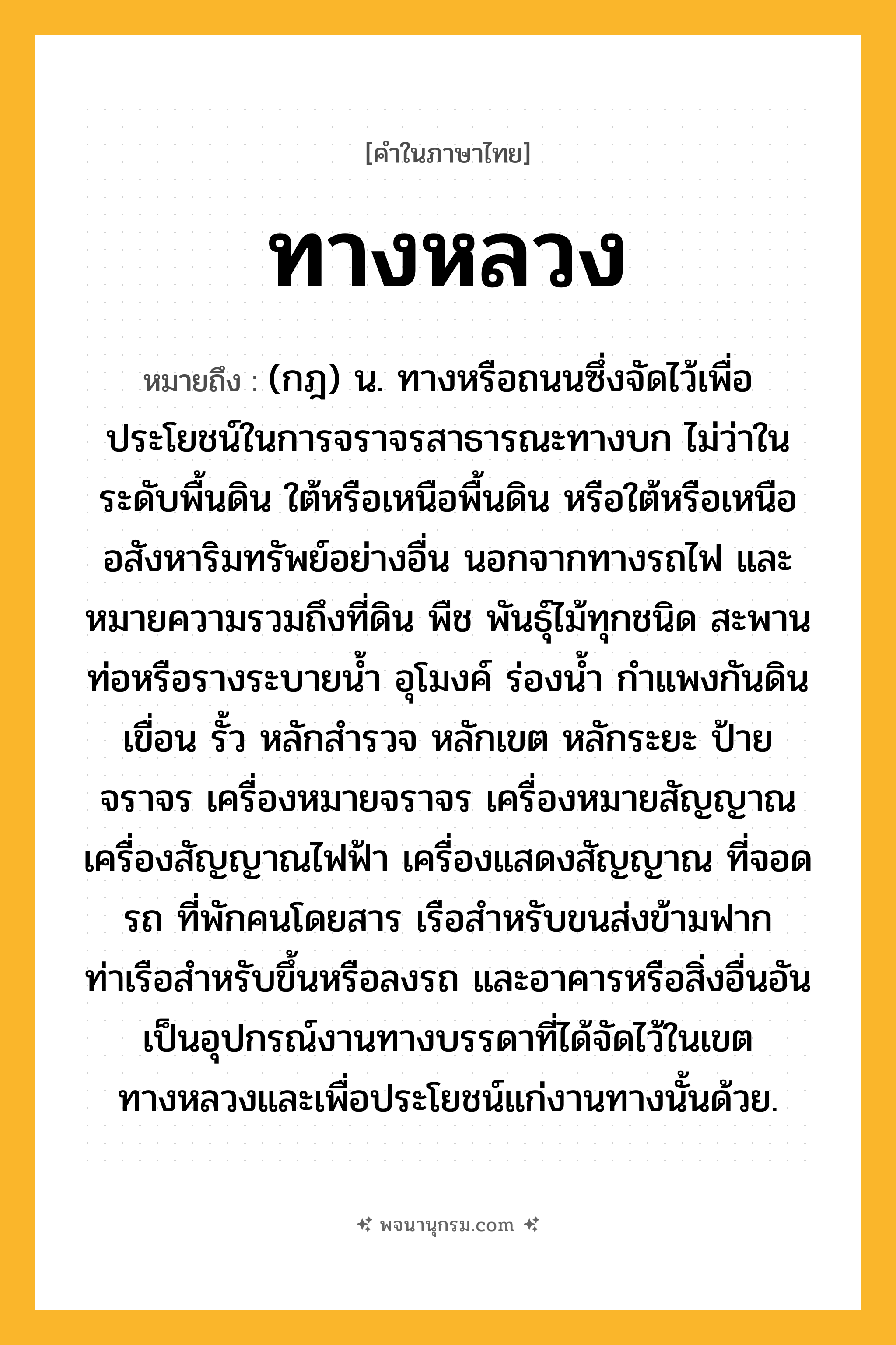 ทางหลวง ความหมาย หมายถึงอะไร?, คำในภาษาไทย ทางหลวง หมายถึง (กฎ) น. ทางหรือถนนซึ่งจัดไว้เพื่อประโยชน์ในการจราจรสาธารณะทางบก ไม่ว่าในระดับพื้นดิน ใต้หรือเหนือพื้นดิน หรือใต้หรือเหนืออสังหาริมทรัพย์อย่างอื่น นอกจากทางรถไฟ และหมายความรวมถึงที่ดิน พืช พันธุ์ไม้ทุกชนิด สะพาน ท่อหรือรางระบายน้ำ อุโมงค์ ร่องน้ำ กำแพงกันดิน เขื่อน รั้ว หลักสำรวจ หลักเขต หลักระยะ ป้ายจราจร เครื่องหมายจราจร เครื่องหมายสัญญาณ เครื่องสัญญาณไฟฟ้า เครื่องแสดงสัญญาณ ที่จอดรถ ที่พักคนโดยสาร เรือสำหรับขนส่งข้ามฟาก ท่าเรือสำหรับขึ้นหรือลงรถ และอาคารหรือสิ่งอื่นอันเป็นอุปกรณ์งานทางบรรดาที่ได้จัดไว้ในเขตทางหลวงและเพื่อประโยชน์แก่งานทางนั้นด้วย.
