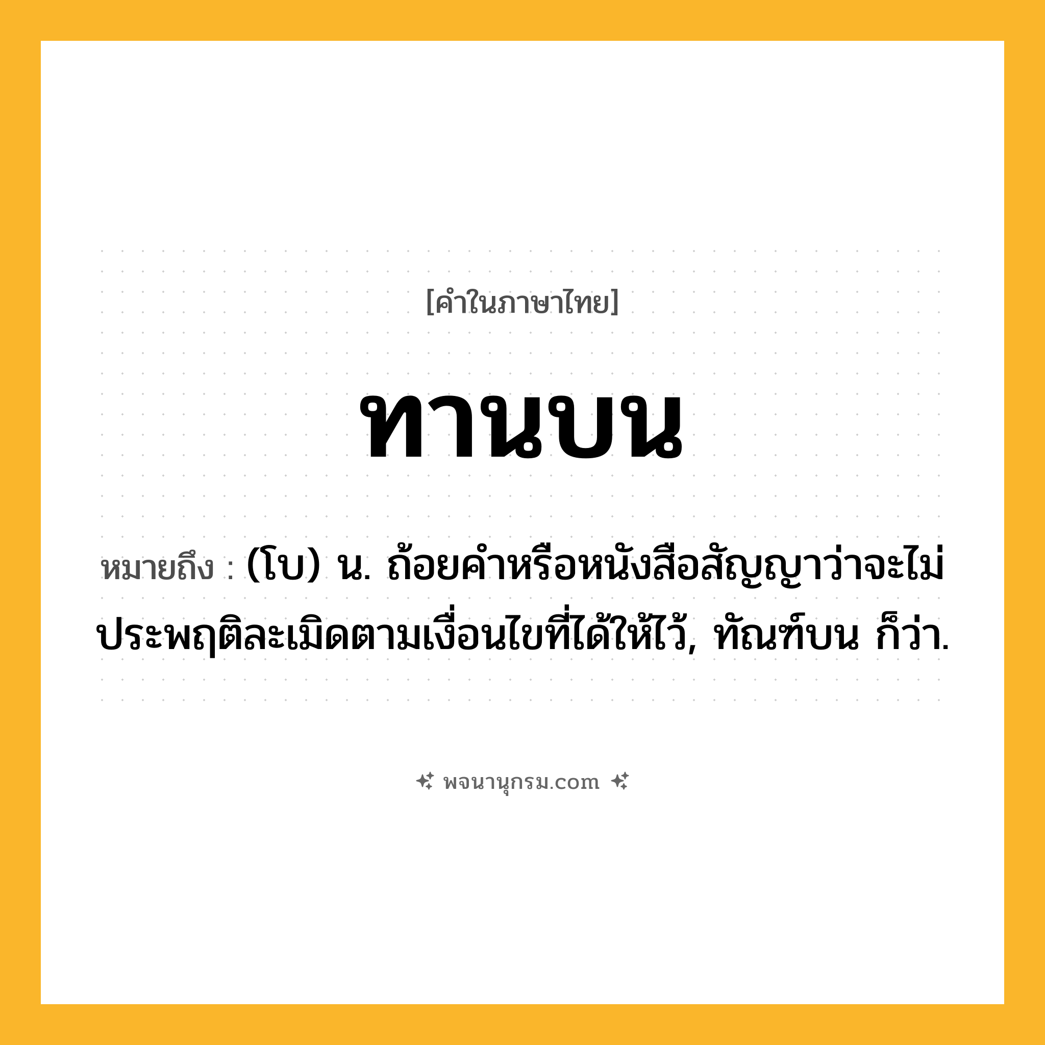 ทานบน ความหมาย หมายถึงอะไร?, คำในภาษาไทย ทานบน หมายถึง (โบ) น. ถ้อยคำหรือหนังสือสัญญาว่าจะไม่ประพฤติละเมิดตามเงื่อนไขที่ได้ให้ไว้, ทัณฑ์บน ก็ว่า.