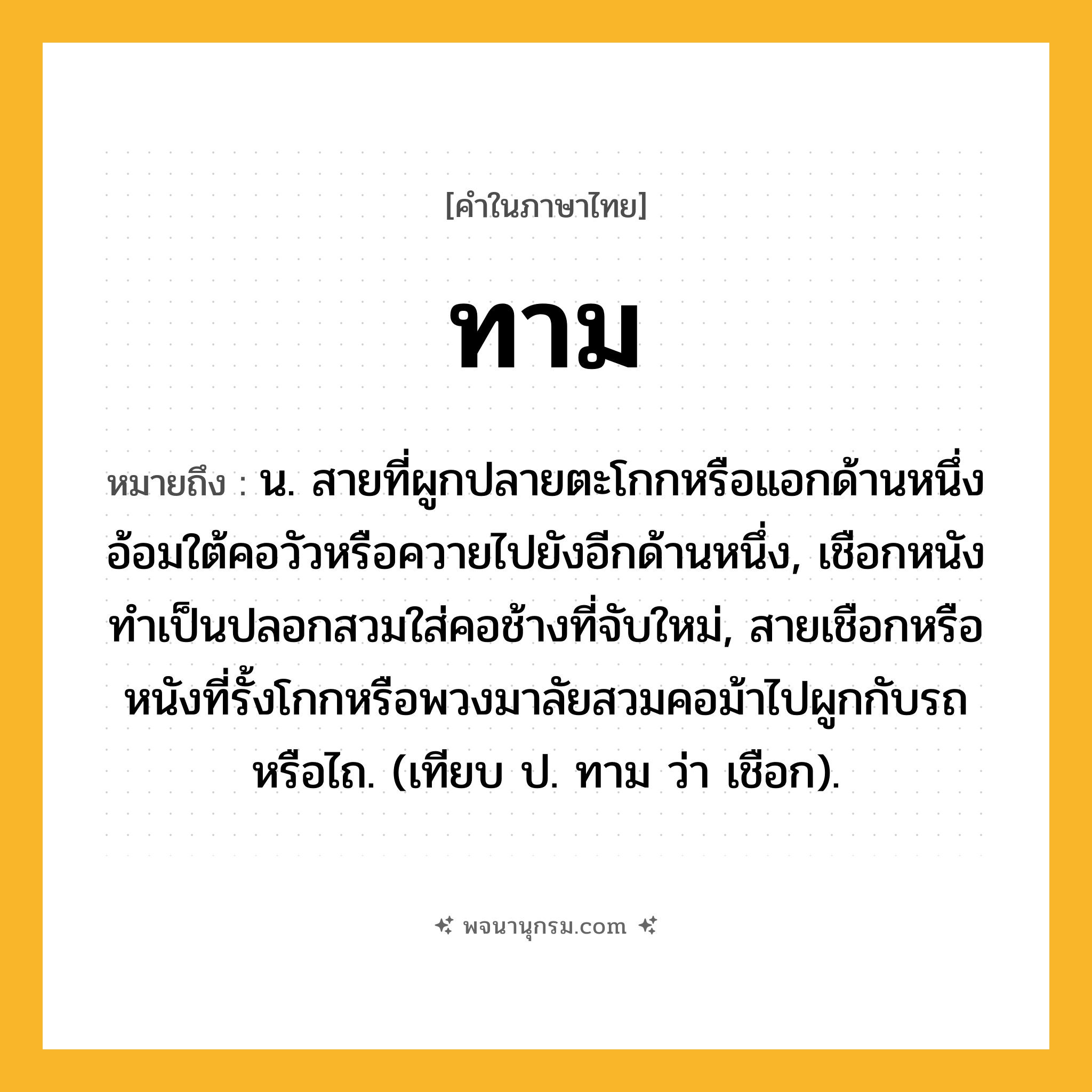 ทาม ความหมาย หมายถึงอะไร?, คำในภาษาไทย ทาม หมายถึง น. สายที่ผูกปลายตะโกกหรือแอกด้านหนึ่งอ้อมใต้คอวัวหรือควายไปยังอีกด้านหนึ่ง, เชือกหนังทําเป็นปลอกสวมใส่คอช้างที่จับใหม่, สายเชือกหรือหนังที่รั้งโกกหรือพวงมาลัยสวมคอม้าไปผูกกับรถหรือไถ. (เทียบ ป. ทาม ว่า เชือก).