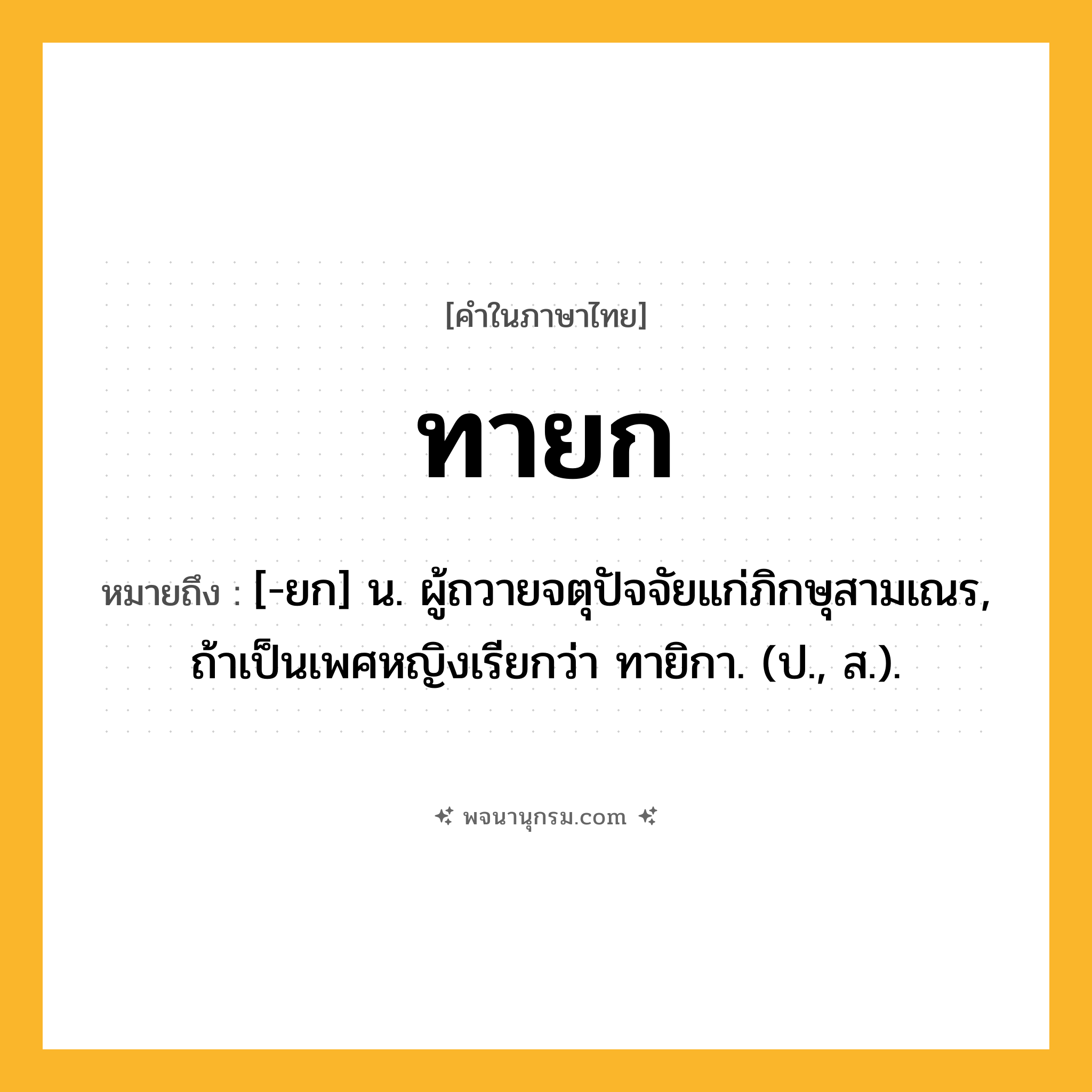 ทายก ความหมาย หมายถึงอะไร?, คำในภาษาไทย ทายก หมายถึง [-ยก] น. ผู้ถวายจตุปัจจัยแก่ภิกษุสามเณร, ถ้าเป็นเพศหญิงเรียกว่า ทายิกา. (ป., ส.).