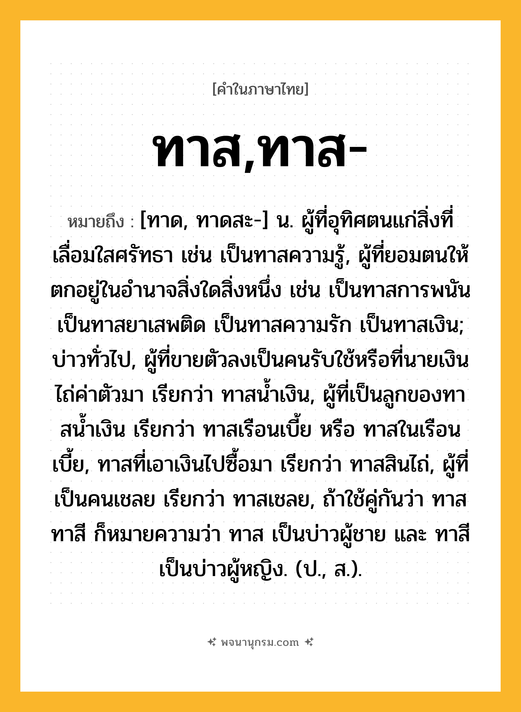 ทาส,ทาส- ความหมาย หมายถึงอะไร?, คำในภาษาไทย ทาส,ทาส- หมายถึง [ทาด, ทาดสะ-] น. ผู้ที่อุทิศตนแก่สิ่งที่เลื่อมใสศรัทธา เช่น เป็นทาสความรู้, ผู้ที่ยอมตนให้ตกอยู่ในอํานาจสิ่งใดสิ่งหนึ่ง เช่น เป็นทาสการพนัน เป็นทาสยาเสพติด เป็นทาสความรัก เป็นทาสเงิน; บ่าวทั่วไป, ผู้ที่ขายตัวลงเป็นคนรับใช้หรือที่นายเงินไถ่ค่าตัวมา เรียกว่า ทาสนํ้าเงิน, ผู้ที่เป็นลูกของทาสนํ้าเงิน เรียกว่า ทาสเรือนเบี้ย หรือ ทาสในเรือนเบี้ย, ทาสที่เอาเงินไปซื้อมา เรียกว่า ทาสสินไถ่, ผู้ที่เป็นคนเชลย เรียกว่า ทาสเชลย, ถ้าใช้คู่กันว่า ทาสทาสี ก็หมายความว่า ทาส เป็นบ่าวผู้ชาย และ ทาสี เป็นบ่าวผู้หญิง. (ป., ส.).