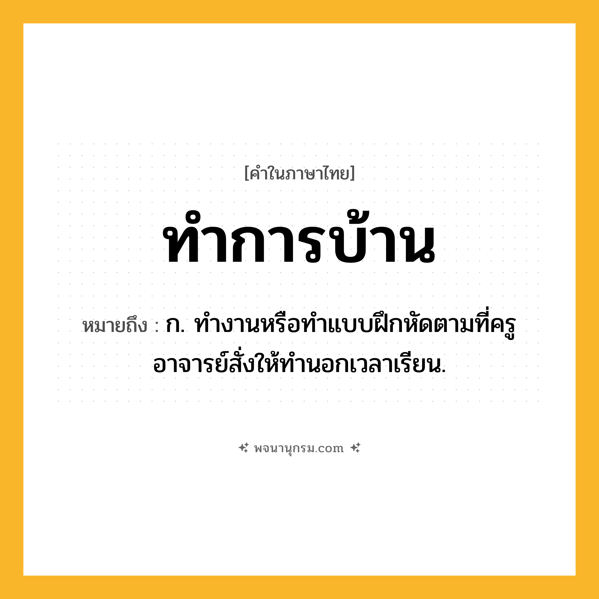 ทำการบ้าน ความหมาย หมายถึงอะไร?, คำในภาษาไทย ทำการบ้าน หมายถึง ก. ทํางานหรือทําแบบฝึกหัดตามที่ครูอาจารย์สั่งให้ทํานอกเวลาเรียน.