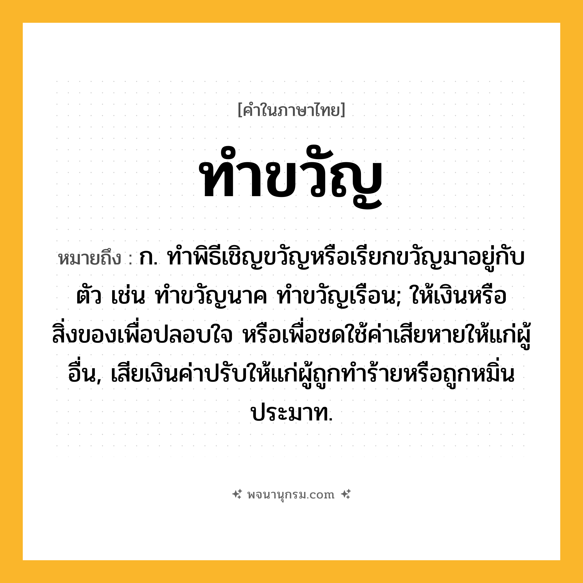 ทำขวัญ ความหมาย หมายถึงอะไร?, คำในภาษาไทย ทำขวัญ หมายถึง ก. ทําพิธีเชิญขวัญหรือเรียกขวัญมาอยู่กับตัว เช่น ทําขวัญนาค ทําขวัญเรือน; ให้เงินหรือสิ่งของเพื่อปลอบใจ หรือเพื่อชดใช้ค่าเสียหายให้แก่ผู้อื่น, เสียเงินค่าปรับให้แก่ผู้ถูกทําร้ายหรือถูกหมิ่นประมาท.