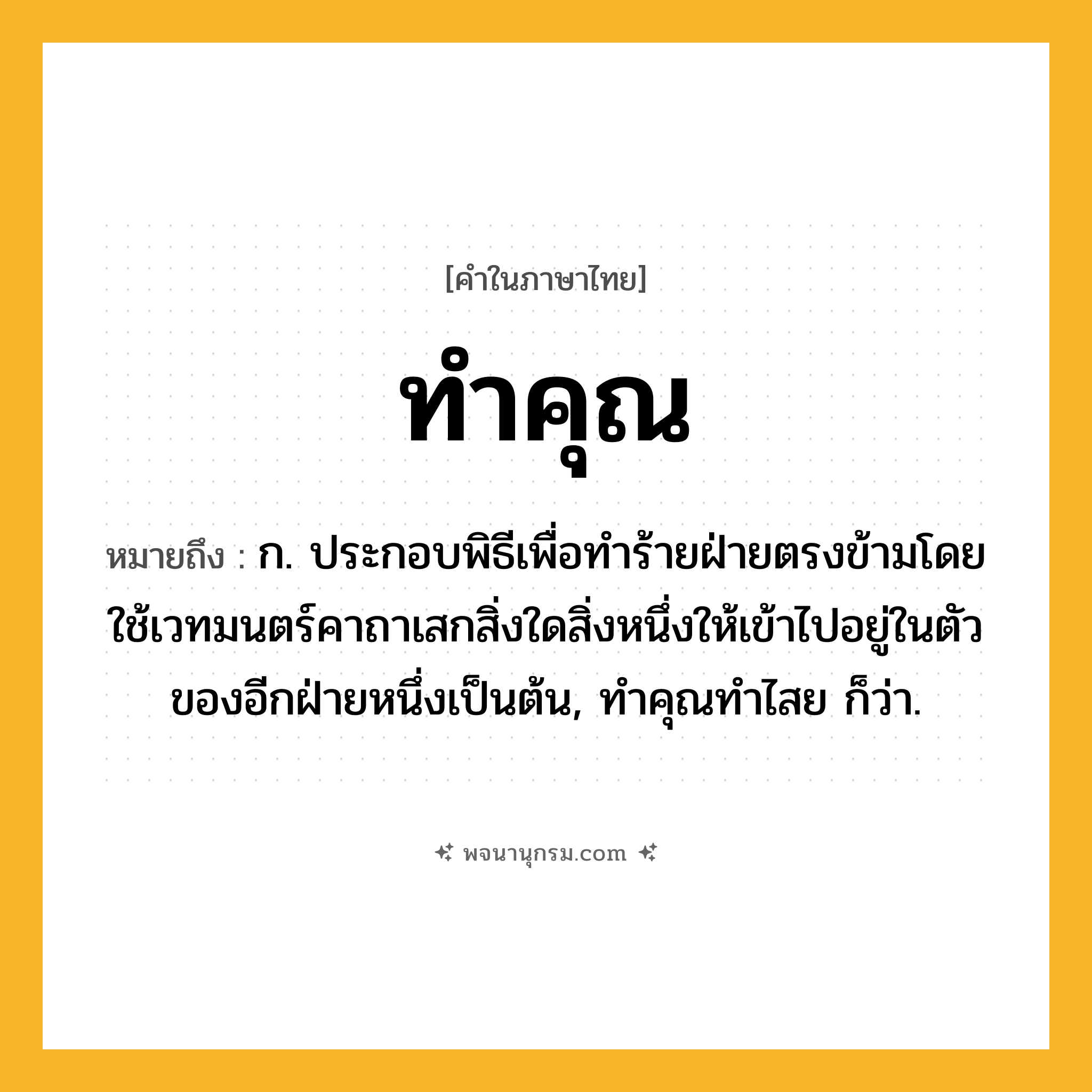 ทำคุณ ความหมาย หมายถึงอะไร?, คำในภาษาไทย ทำคุณ หมายถึง ก. ประกอบพิธีเพื่อทําร้ายฝ่ายตรงข้ามโดยใช้เวทมนตร์คาถาเสกสิ่งใดสิ่งหนึ่งให้เข้าไปอยู่ในตัวของอีกฝ่ายหนึ่งเป็นต้น, ทําคุณทําไสย ก็ว่า.