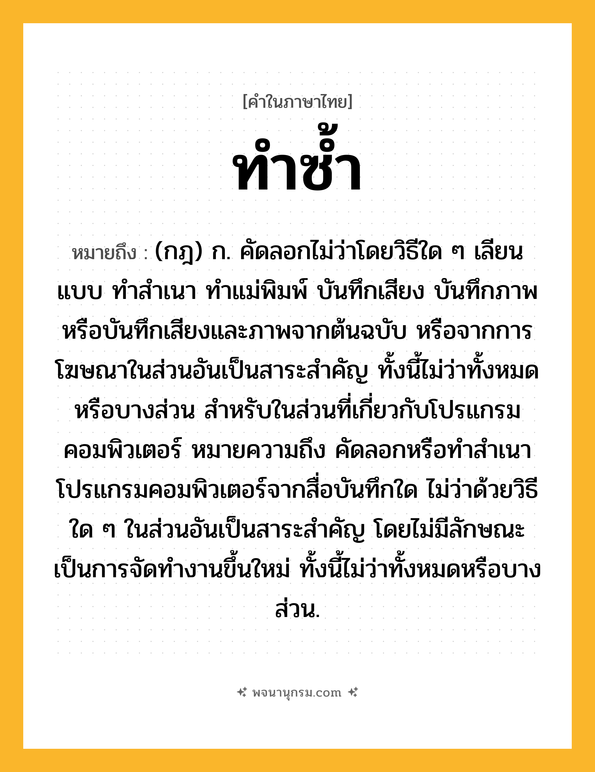 ทำซ้ำ ความหมาย หมายถึงอะไร?, คำในภาษาไทย ทำซ้ำ หมายถึง (กฎ) ก. คัดลอกไม่ว่าโดยวิธีใด ๆ เลียนแบบ ทำสำเนา ทำแม่พิมพ์ บันทึกเสียง บันทึกภาพ หรือบันทึกเสียงและภาพจากต้นฉบับ หรือจากการโฆษณาในส่วนอันเป็นสาระสำคัญ ทั้งนี้ไม่ว่าทั้งหมดหรือบางส่วน สำหรับในส่วนที่เกี่ยวกับโปรแกรมคอมพิวเตอร์ หมายความถึง คัดลอกหรือทำสำเนาโปรแกรมคอมพิวเตอร์จากสื่อบันทึกใด ไม่ว่าด้วยวิธีใด ๆ ในส่วนอันเป็นสาระสำคัญ โดยไม่มีลักษณะเป็นการจัดทำงานขึ้นใหม่ ทั้งนี้ไม่ว่าทั้งหมดหรือบางส่วน.