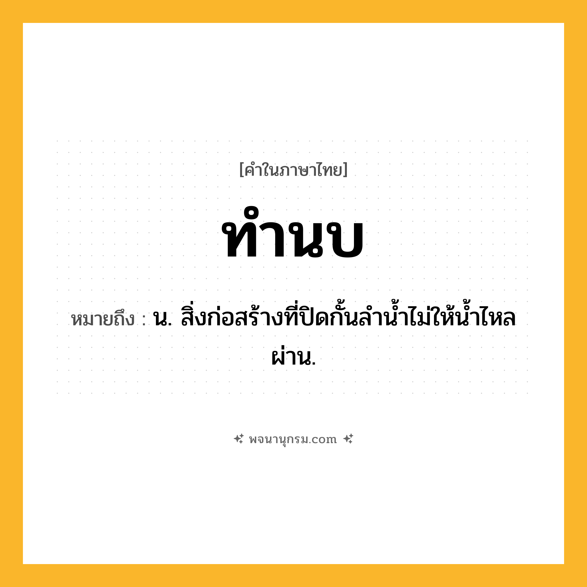 ทำนบ ความหมาย หมายถึงอะไร?, คำในภาษาไทย ทำนบ หมายถึง น. สิ่งก่อสร้างที่ปิดกั้นลำน้ำไม่ให้น้ำไหลผ่าน.