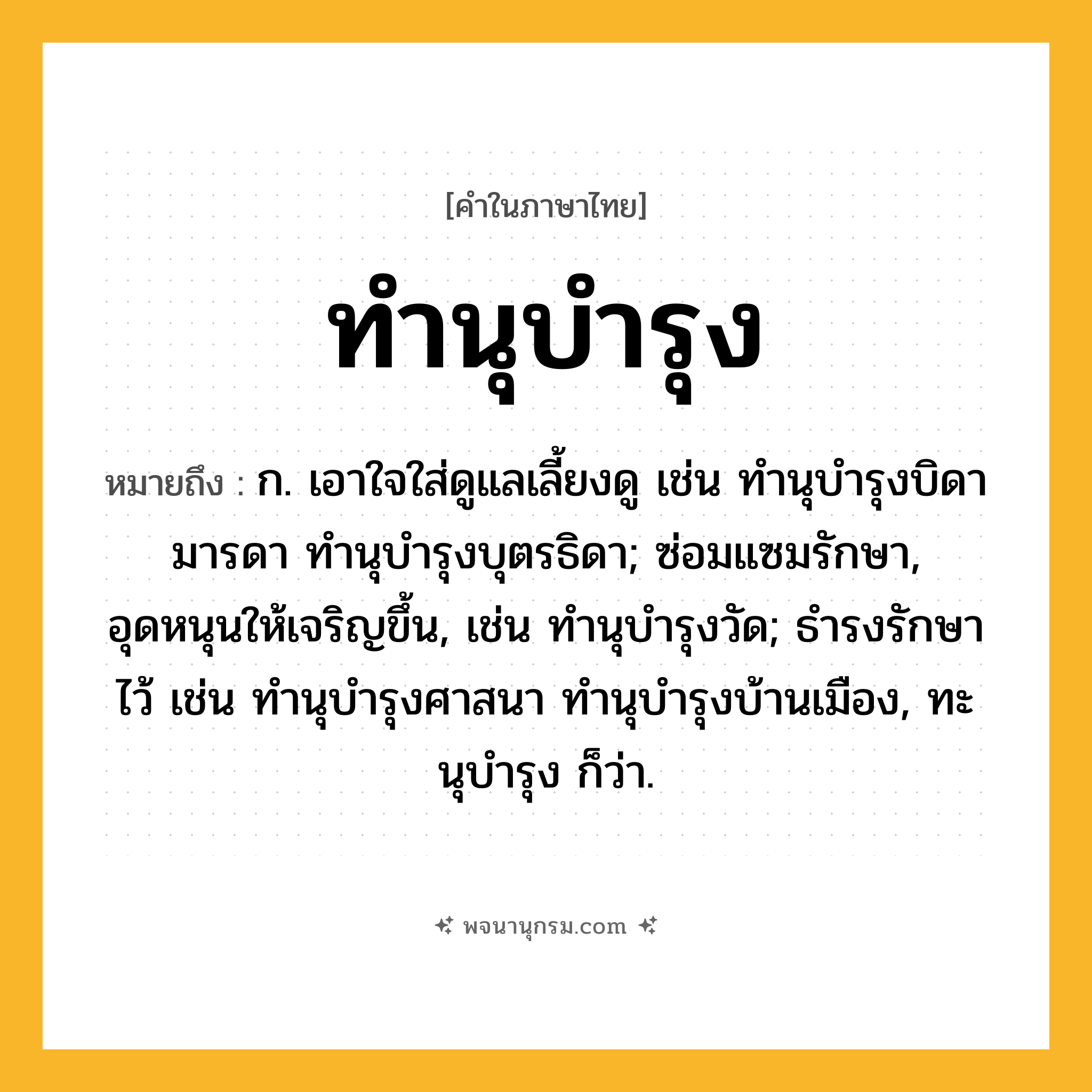ทำนุบำรุง ความหมาย หมายถึงอะไร?, คำในภาษาไทย ทำนุบำรุง หมายถึง ก. เอาใจใส่ดูแลเลี้ยงดู เช่น ทํานุบํารุงบิดามารดา ทํานุบํารุงบุตรธิดา; ซ่อมแซมรักษา, อุดหนุนให้เจริญขึ้น, เช่น ทํานุบํารุงวัด; ธํารงรักษาไว้ เช่น ทํานุบํารุงศาสนา ทํานุบํารุงบ้านเมือง, ทะนุบํารุง ก็ว่า.
