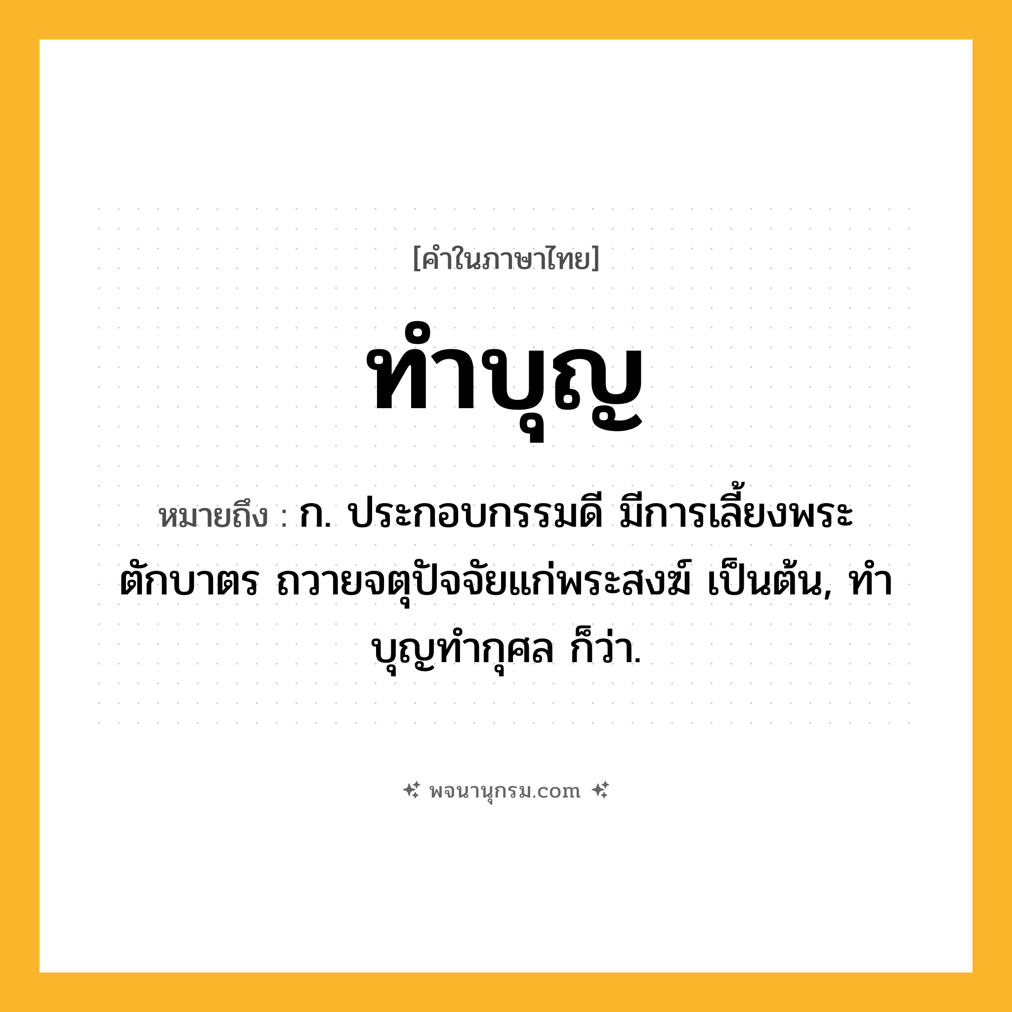 ทำบุญ ความหมาย หมายถึงอะไร?, คำในภาษาไทย ทำบุญ หมายถึง ก. ประกอบกรรมดี มีการเลี้ยงพระ ตักบาตร ถวายจตุปัจจัยแก่พระสงฆ์ เป็นต้น, ทําบุญทํากุศล ก็ว่า.
