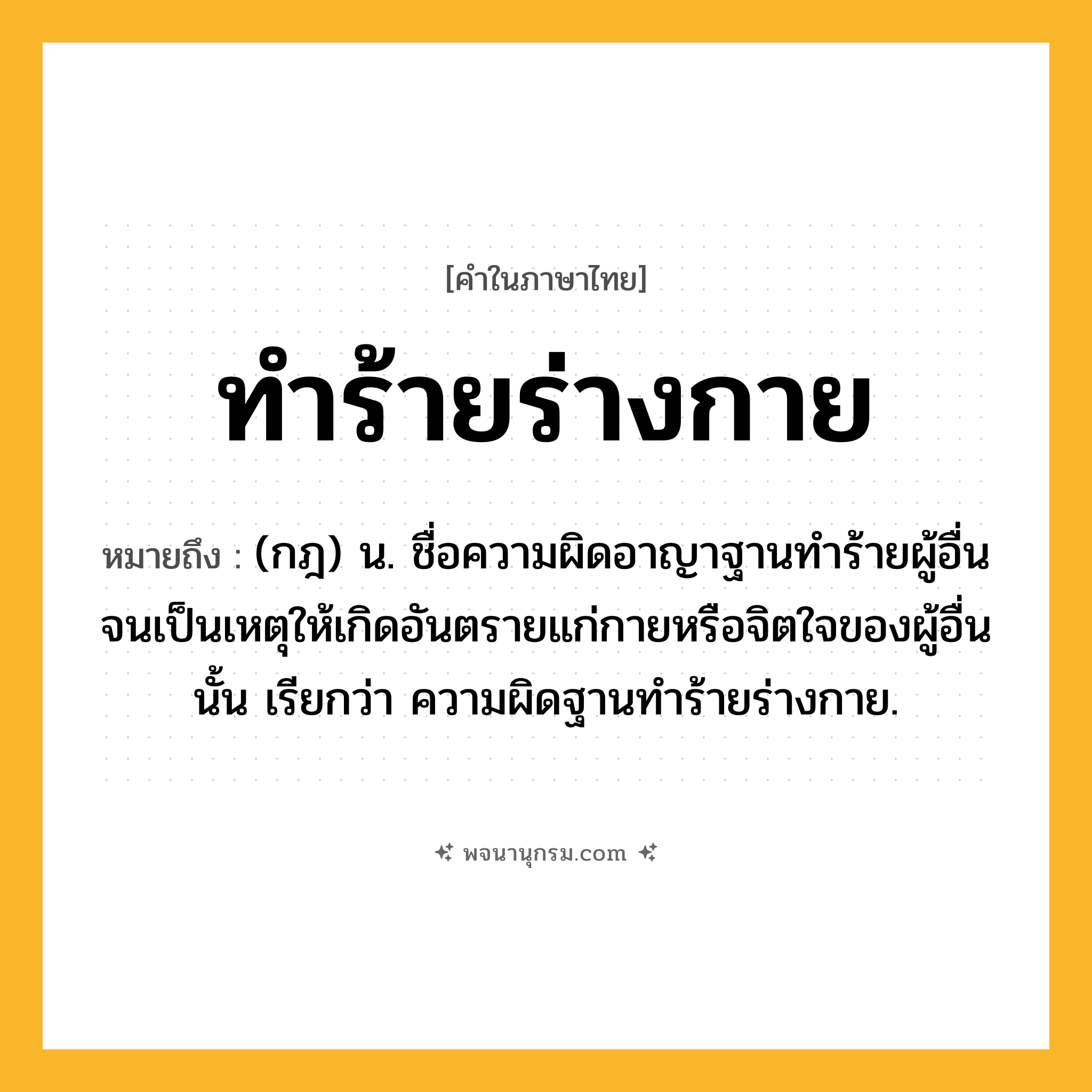 ทำร้ายร่างกาย ความหมาย หมายถึงอะไร?, คำในภาษาไทย ทำร้ายร่างกาย หมายถึง (กฎ) น. ชื่อความผิดอาญาฐานทำร้ายผู้อื่นจนเป็นเหตุให้เกิดอันตรายแก่กายหรือจิตใจของผู้อื่นนั้น เรียกว่า ความผิดฐานทำร้ายร่างกาย.