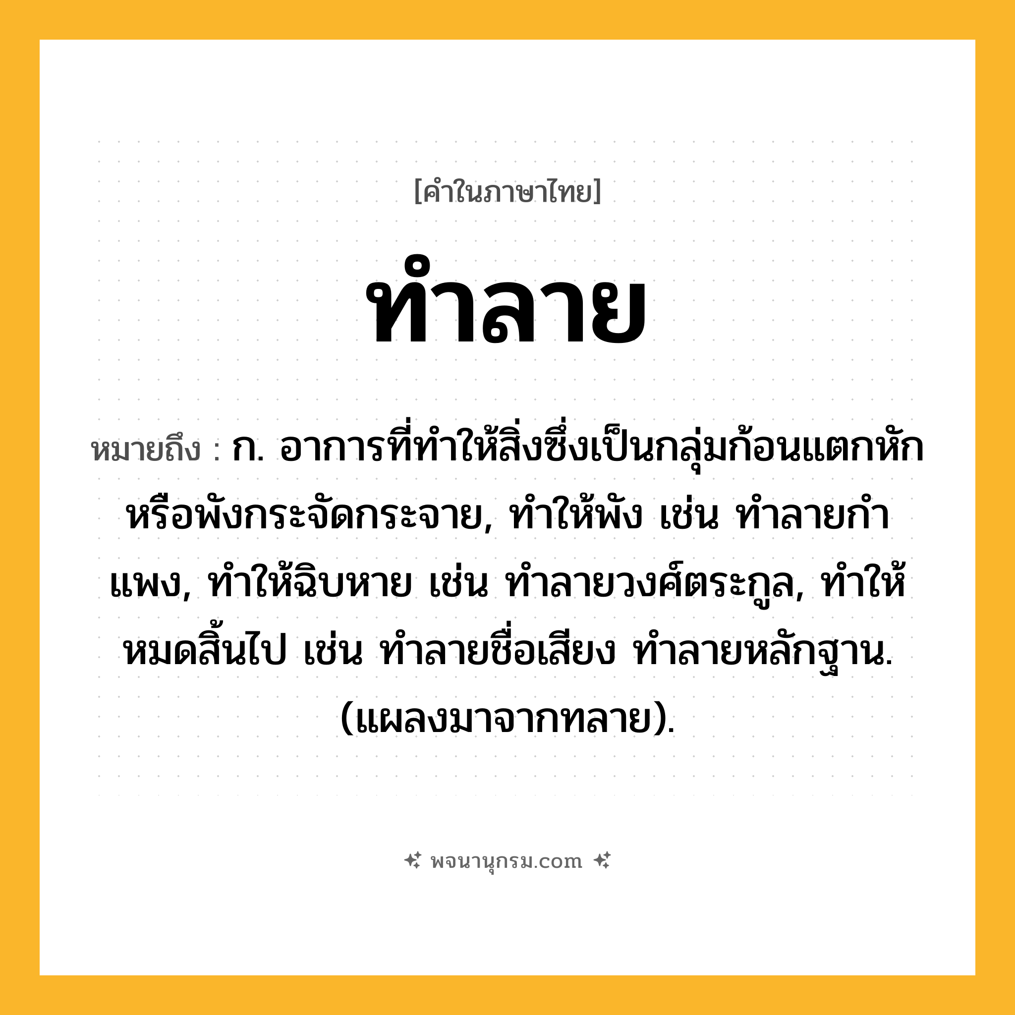 ทำลาย ความหมาย หมายถึงอะไร?, คำในภาษาไทย ทำลาย หมายถึง ก. อาการที่ทําให้สิ่งซึ่งเป็นกลุ่มก้อนแตกหักหรือพังกระจัดกระจาย, ทําให้พัง เช่น ทําลายกําแพง, ทําให้ฉิบหาย เช่น ทําลายวงศ์ตระกูล, ทําให้หมดสิ้นไป เช่น ทําลายชื่อเสียง ทําลายหลักฐาน. (แผลงมาจากทลาย).