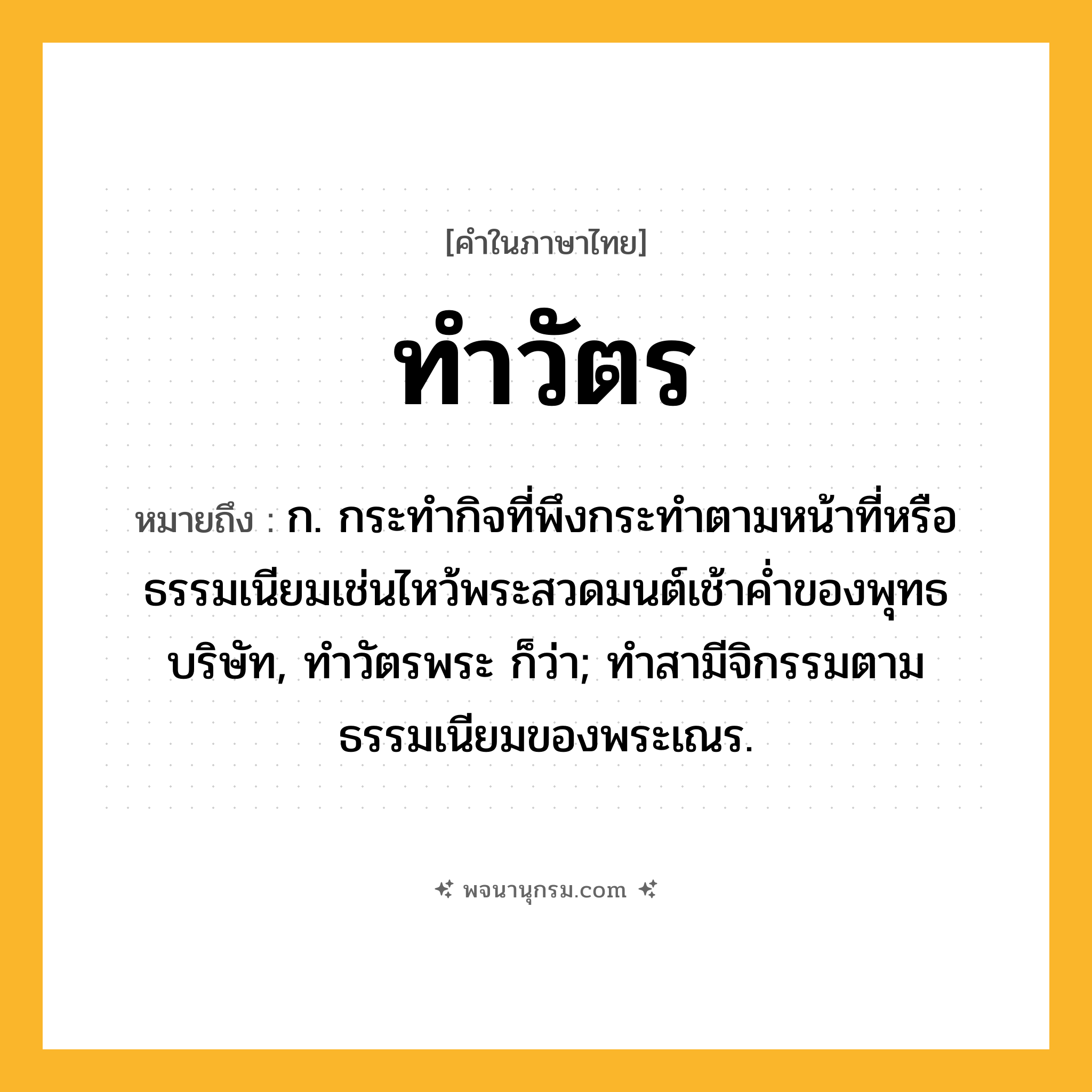 ทำวัตร ความหมาย หมายถึงอะไร?, คำในภาษาไทย ทำวัตร หมายถึง ก. กระทํากิจที่พึงกระทําตามหน้าที่หรือธรรมเนียมเช่นไหว้พระสวดมนต์เช้าคํ่าของพุทธบริษัท, ทําวัตรพระ ก็ว่า; ทําสามีจิกรรมตามธรรมเนียมของพระเณร.