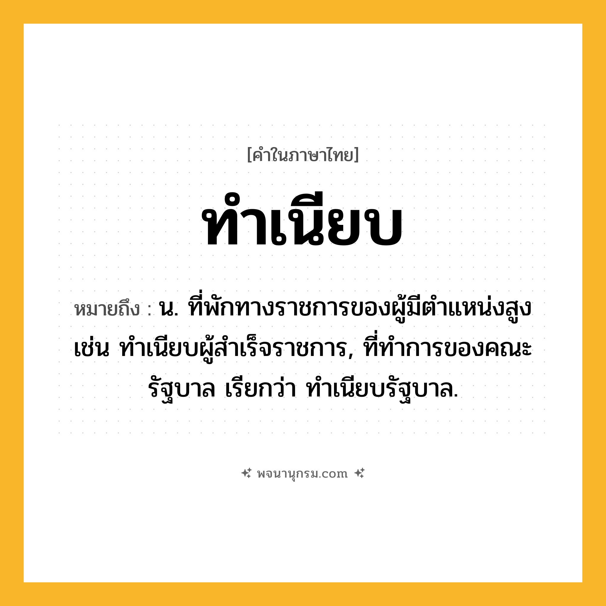 ทำเนียบ ความหมาย หมายถึงอะไร?, คำในภาษาไทย ทำเนียบ หมายถึง น. ที่พักทางราชการของผู้มีตําแหน่งสูง เช่น ทําเนียบผู้สําเร็จราชการ, ที่ทําการของคณะรัฐบาล เรียกว่า ทําเนียบรัฐบาล.