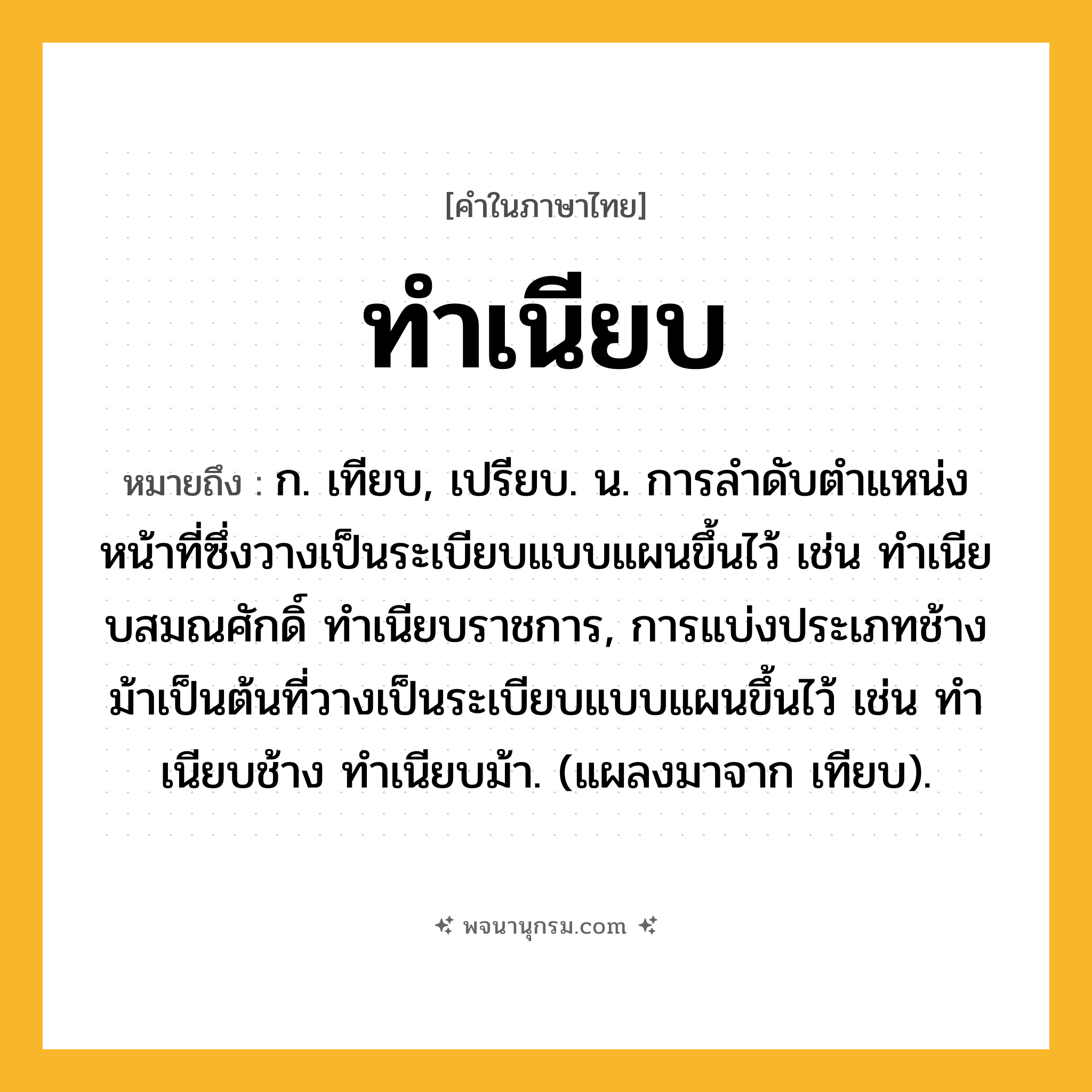 ทำเนียบ ความหมาย หมายถึงอะไร?, คำในภาษาไทย ทำเนียบ หมายถึง ก. เทียบ, เปรียบ. น. การลําดับตําแหน่งหน้าที่ซึ่งวางเป็นระเบียบแบบแผนขึ้นไว้ เช่น ทําเนียบสมณศักดิ์ ทําเนียบราชการ, การแบ่งประเภทช้างม้าเป็นต้นที่วางเป็นระเบียบแบบแผนขึ้นไว้ เช่น ทําเนียบช้าง ทําเนียบม้า. (แผลงมาจาก เทียบ).