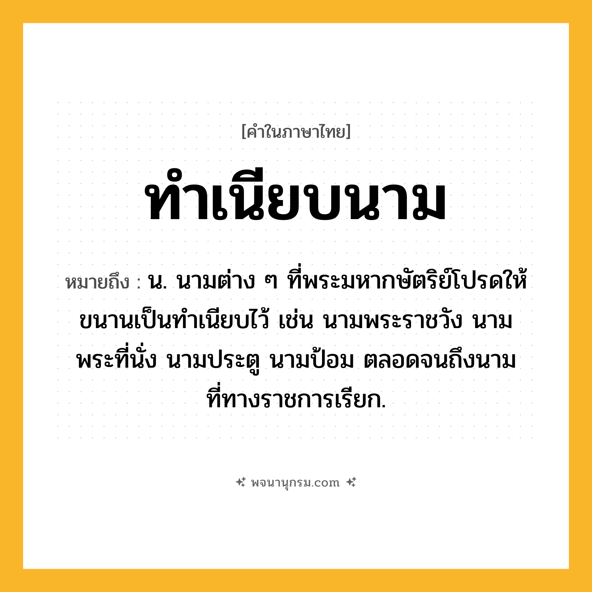 ทำเนียบนาม ความหมาย หมายถึงอะไร?, คำในภาษาไทย ทำเนียบนาม หมายถึง น. นามต่าง ๆ ที่พระมหากษัตริย์โปรดให้ขนานเป็นทําเนียบไว้ เช่น นามพระราชวัง นามพระที่นั่ง นามประตู นามป้อม ตลอดจนถึงนามที่ทางราชการเรียก.