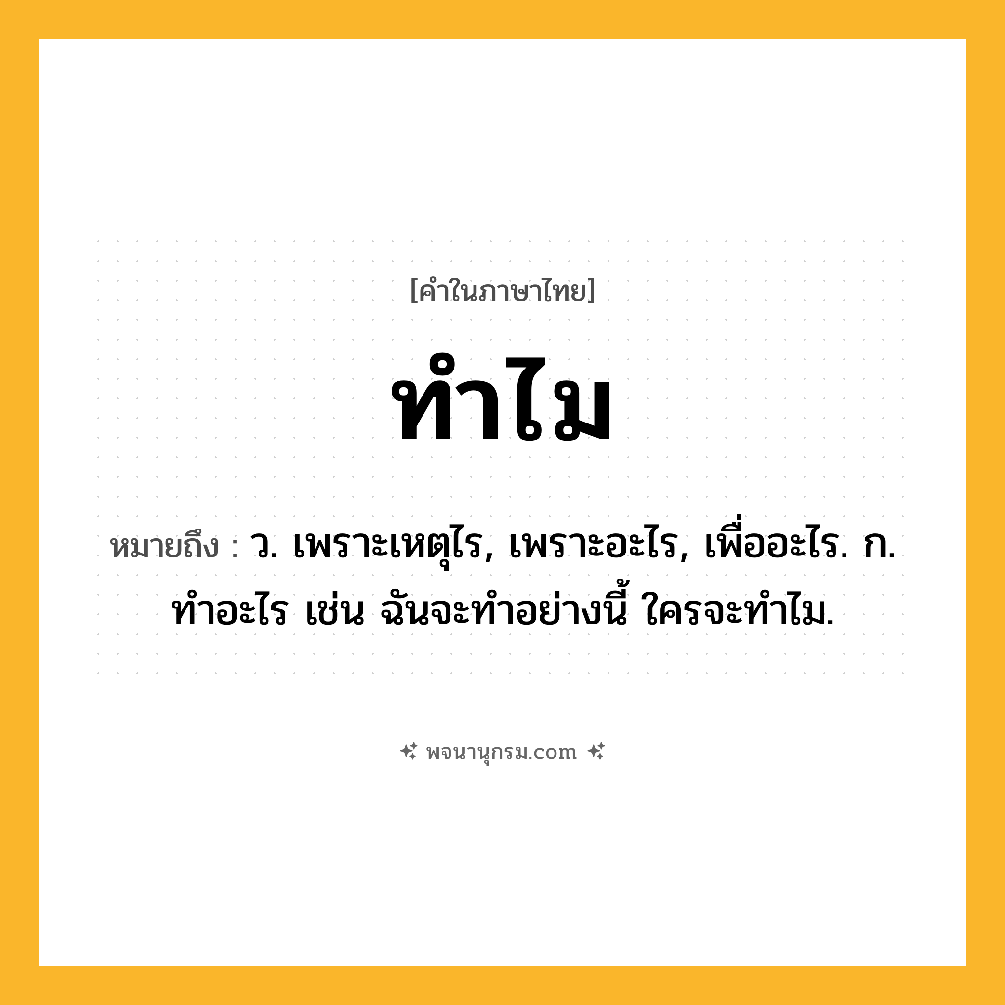 ทำไม ความหมาย หมายถึงอะไร?, คำในภาษาไทย ทำไม หมายถึง ว. เพราะเหตุไร, เพราะอะไร, เพื่ออะไร. ก. ทําอะไร เช่น ฉันจะทําอย่างนี้ ใครจะทําไม.