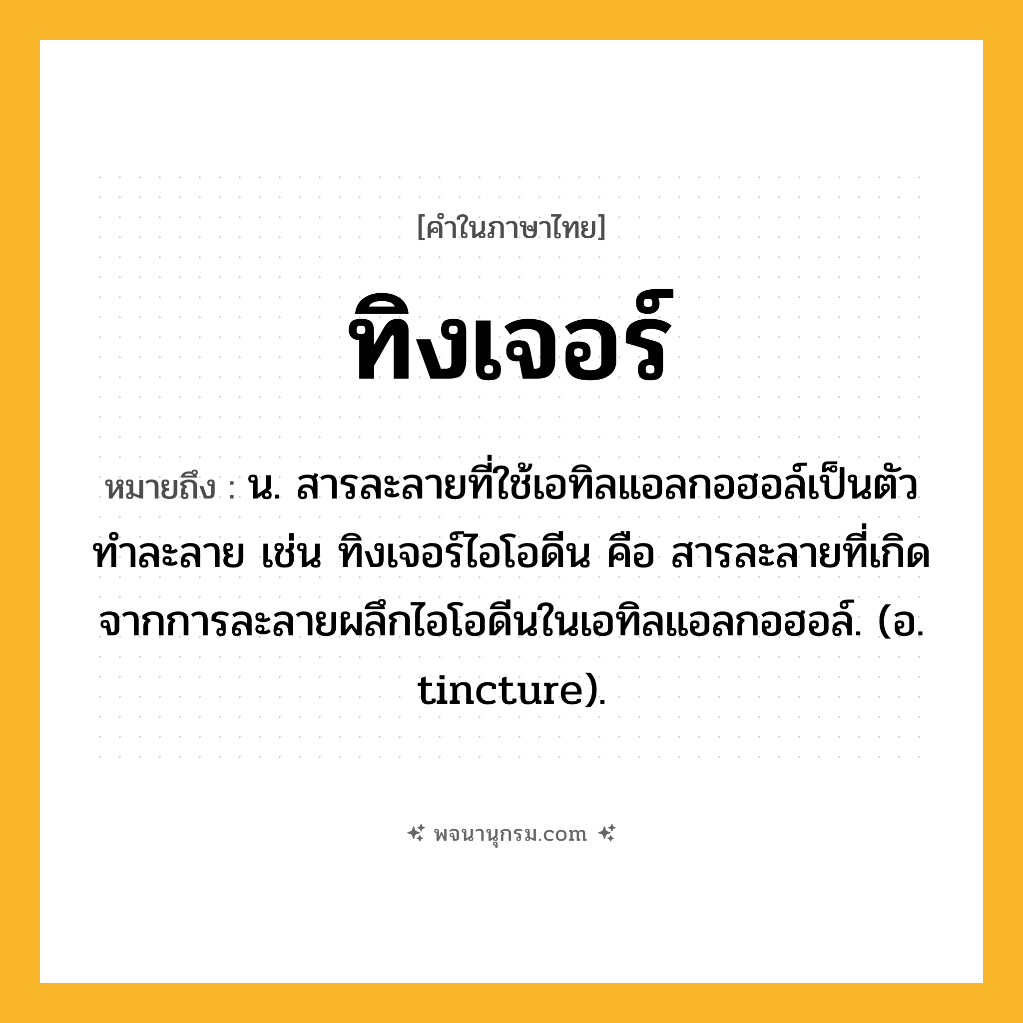 ทิงเจอร์ ความหมาย หมายถึงอะไร?, คำในภาษาไทย ทิงเจอร์ หมายถึง น. สารละลายที่ใช้เอทิลแอลกอฮอล์เป็นตัวทําละลาย เช่น ทิงเจอร์ไอโอดีน คือ สารละลายที่เกิดจากการละลายผลึกไอโอดีนในเอทิลแอลกอฮอล์. (อ. tincture).