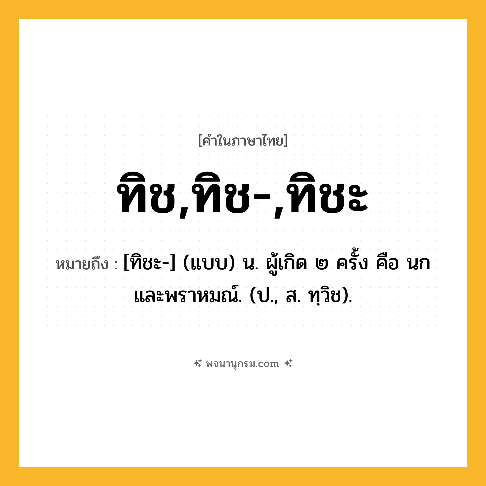 ทิช,ทิช-,ทิชะ ความหมาย หมายถึงอะไร?, คำในภาษาไทย ทิช,ทิช-,ทิชะ หมายถึง [ทิชะ-] (แบบ) น. ผู้เกิด ๒ ครั้ง คือ นก และพราหมณ์. (ป., ส. ทฺวิช).