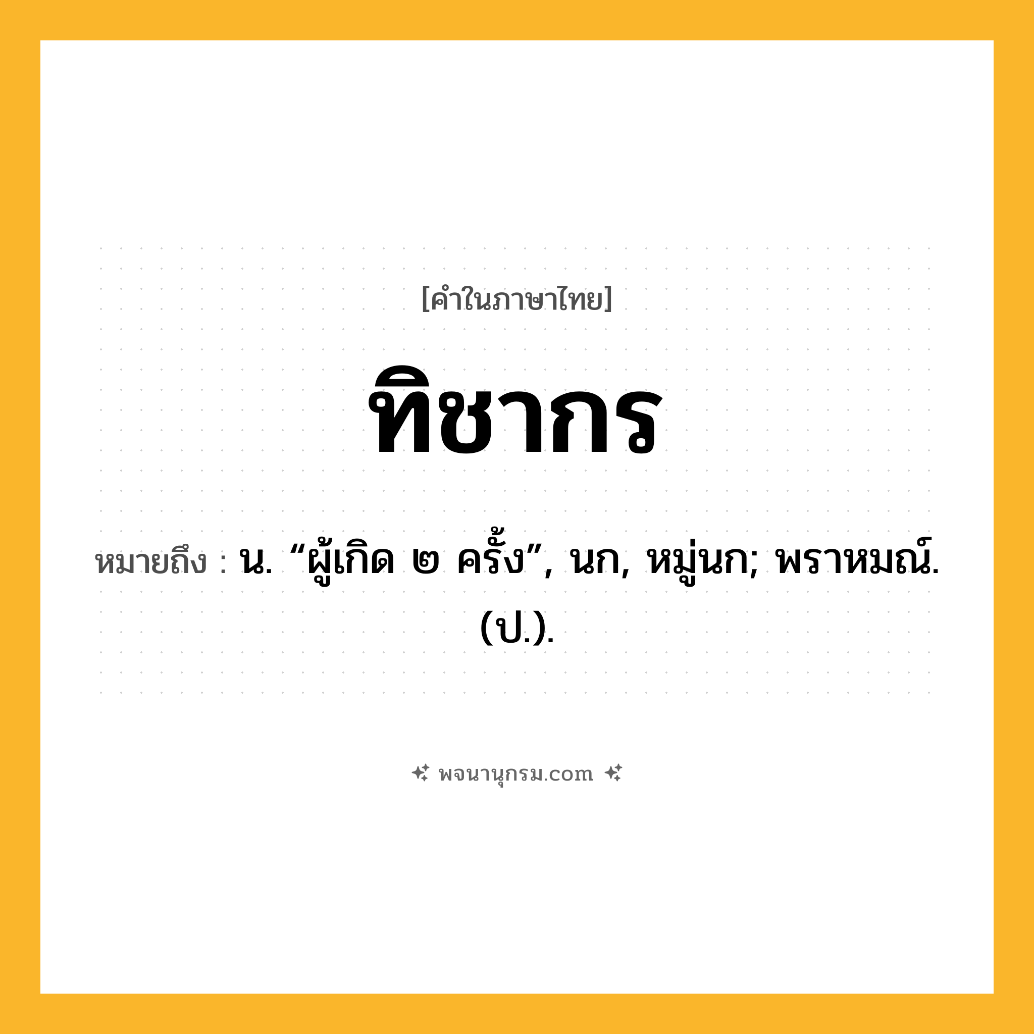 ทิชากร ความหมาย หมายถึงอะไร?, คำในภาษาไทย ทิชากร หมายถึง น. “ผู้เกิด ๒ ครั้ง”, นก, หมู่นก; พราหมณ์. (ป.).