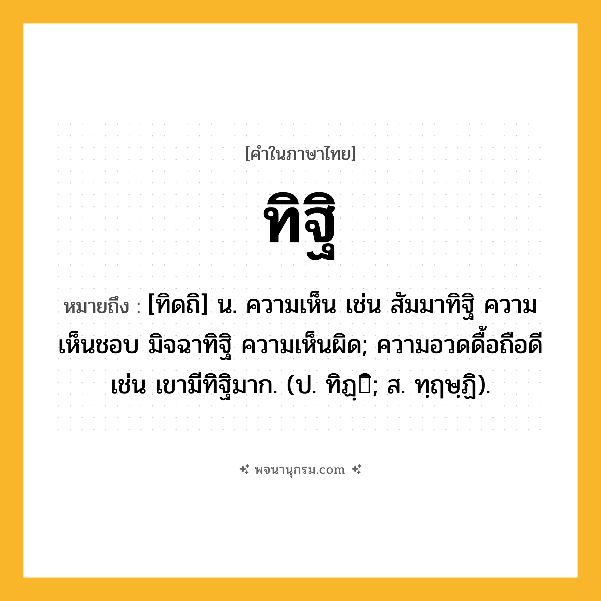 ทิฐิ ความหมาย หมายถึงอะไร?, คำในภาษาไทย ทิฐิ หมายถึง [ทิดถิ] น. ความเห็น เช่น สัมมาทิฐิ ความเห็นชอบ มิจฉาทิฐิ ความเห็นผิด; ความอวดดื้อถือดี เช่น เขามีทิฐิมาก. (ป. ทิฏฺิ; ส. ทฺฤษฺฏิ).