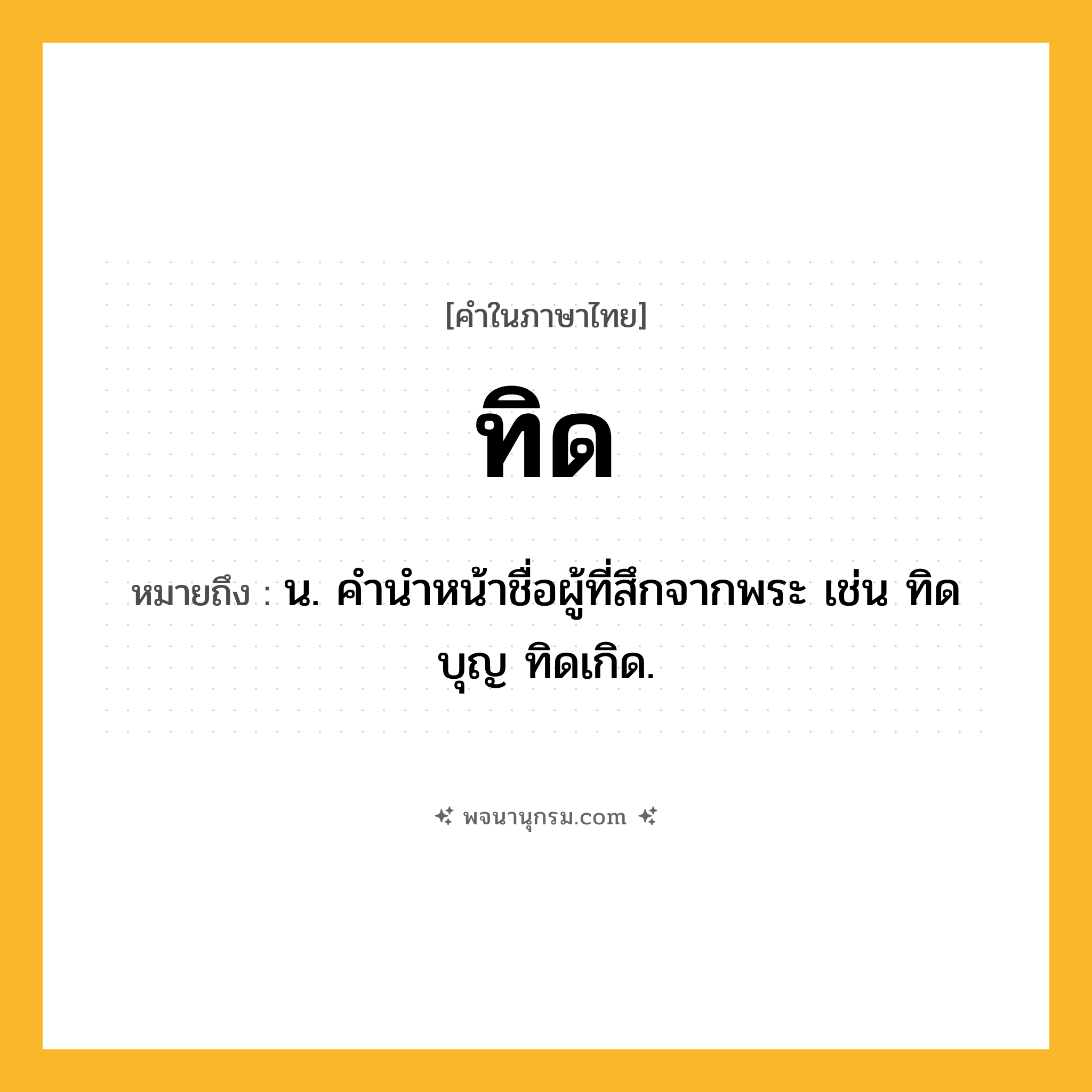 ทิด ความหมาย หมายถึงอะไร?, คำในภาษาไทย ทิด หมายถึง น. คํานําหน้าชื่อผู้ที่สึกจากพระ เช่น ทิดบุญ ทิดเกิด.