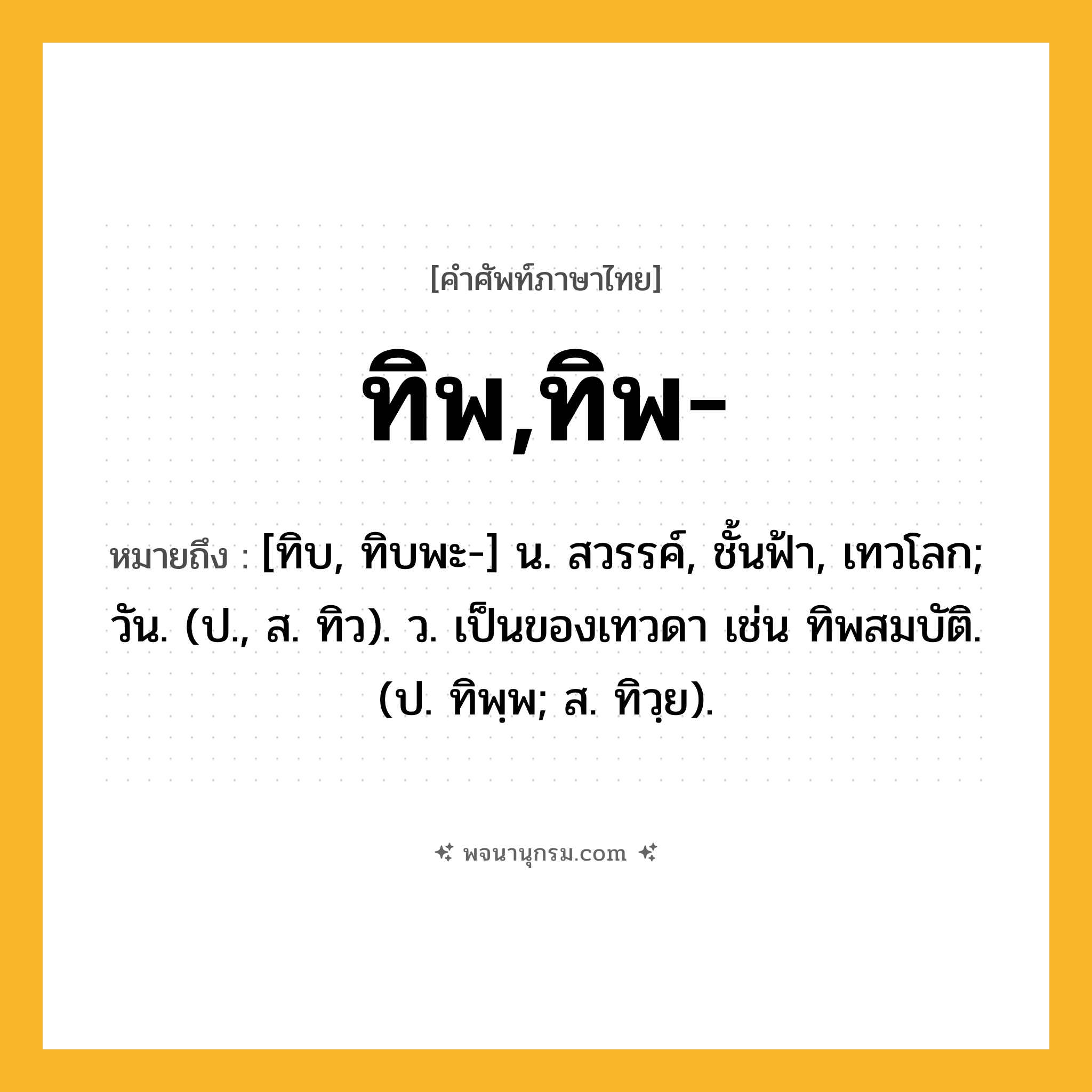 ทิพ,ทิพ- ความหมาย หมายถึงอะไร?, คำในภาษาไทย ทิพ,ทิพ- หมายถึง [ทิบ, ทิบพะ-] น. สวรรค์, ชั้นฟ้า, เทวโลก; วัน. (ป., ส. ทิว). ว. เป็นของเทวดา เช่น ทิพสมบัติ. (ป. ทิพฺพ; ส. ทิวฺย).