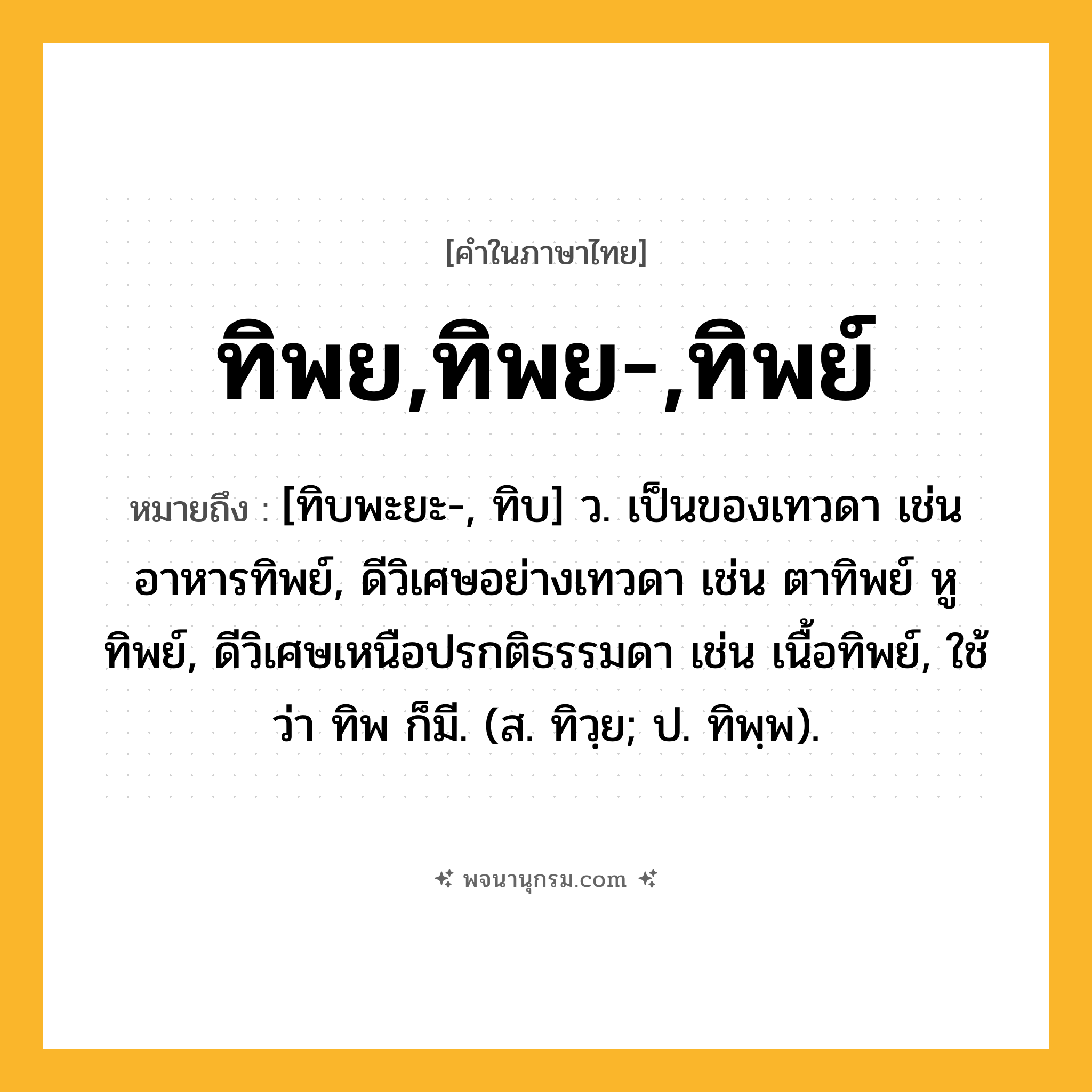 ทิพย,ทิพย-,ทิพย์ ความหมาย หมายถึงอะไร?, คำในภาษาไทย ทิพย,ทิพย-,ทิพย์ หมายถึง [ทิบพะยะ-, ทิบ] ว. เป็นของเทวดา เช่น อาหารทิพย์, ดีวิเศษอย่างเทวดา เช่น ตาทิพย์ หูทิพย์, ดีวิเศษเหนือปรกติธรรมดา เช่น เนื้อทิพย์, ใช้ว่า ทิพ ก็มี. (ส. ทิวฺย; ป. ทิพฺพ).